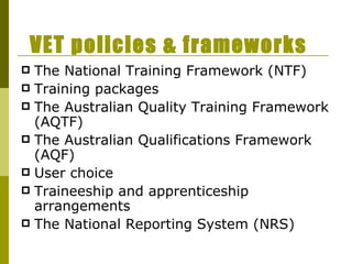 VET policies & frameworks The National Training Framework (NTF) Training packages The Australian Quality Training Framework (AQTF)  The Australian Qualifications Framework (AQF) User choice Traineeship and apprenticeship arrangements The National Reporting System (NRS) 