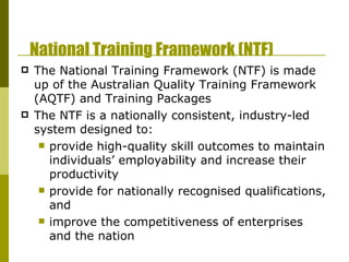 National Training Framework (NTF) The National Training Framework (NTF) is made up of the Australian Quality Training Framework (AQTF) and Training Packages The NTF is a nationally consistent, industry-led system designed to: provide high-quality skill outcomes to maintain individuals’ employability and increase their productivity  provide for nationally recognised qualifications, and  improve the competitiveness of enterprises and the nation 