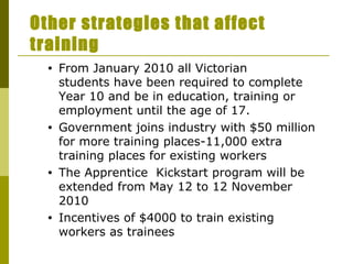 Other strategies that affect training From January 2010 all Victorian students have been required to complete Year 10 and be in education, training or employment until the age of 17. Government joins industry with $50 million for more training places-11,000 extra training places for existing workers The Apprentice  Kickstart program will be extended from May 12 to 12 November 2010 Incentives of $4000 to train existing workers as trainees 