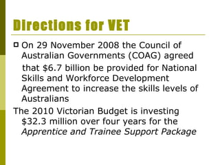 Directions for VET On 29 November 2008 the Council of Australian Governments (COAG) agreed that $6.7 billion be provided for National Skills and Workforce Development Agreement to increase the skills levels of Australians The 2010 Victorian Budget is investing $32.3 million over four years for the  Apprentice and Trainee Support Package   