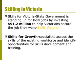 Skilling in Victoria Skills for Victoria-State Government is standing up for local jobs by investing  $91.2 million  to help Victorians secure the job they want- Skills Victoria Skills for Growth- specialists assess the skills of the existing workforce and identify opportunities for skills development and training. 