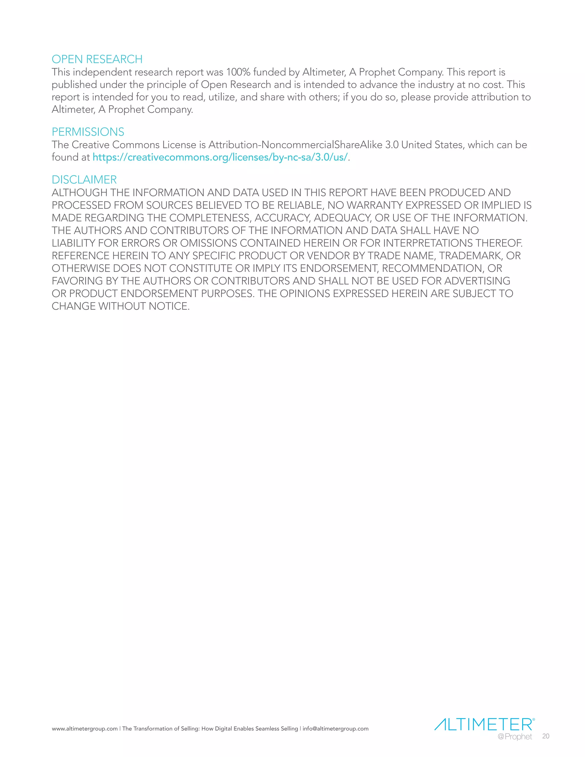 www.altimetergroup.com | The Transformation of Selling: How Digital Enables Seamless Selling | info@altimetergroup.com
20
OPEN RESEARCH
This independent research report was 100% funded by Altimeter, A Prophet Company. This report is
published under the principle of Open Research and is intended to advance the industry at no cost. This
report is intended for you to read, utilize, and share with others; if you do so, please provide attribution to
Altimeter, A Prophet Company.
PERMISSIONS
The Creative Commons License is Attribution-NoncommercialShareAlike 3.0 United States, which can be
found at https://creativecommons.org/licenses/by-nc-sa/3.0/us/.
DISCLAIMER
ALTHOUGH THE INFORMATION AND DATA USED IN THIS REPORT HAVE BEEN PRODUCED AND
PROCESSED FROM SOURCES BELIEVED TO BE RELIABLE, NO WARRANTY EXPRESSED OR IMPLIED IS
MADE REGARDING THE COMPLETENESS, ACCURACY, ADEQUACY, OR USE OF THE INFORMATION.
THE AUTHORS AND CONTRIBUTORS OF THE INFORMATION AND DATA SHALL HAVE NO
LIABILITY FOR ERRORS OR OMISSIONS CONTAINED HEREIN OR FOR INTERPRETATIONS THEREOF.
REFERENCE HEREIN TO ANY SPECIFIC PRODUCT OR VENDOR BY TRADE NAME, TRADEMARK, OR
OTHERWISE DOES NOT CONSTITUTE OR IMPLY ITS ENDORSEMENT, RECOMMENDATION, OR
FAVORING BY THE AUTHORS OR CONTRIBUTORS AND SHALL NOT BE USED FOR ADVERTISING
OR PRODUCT ENDORSEMENT PURPOSES. THE OPINIONS EXPRESSED HEREIN ARE SUBJECT TO
CHANGE WITHOUT NOTICE.
 