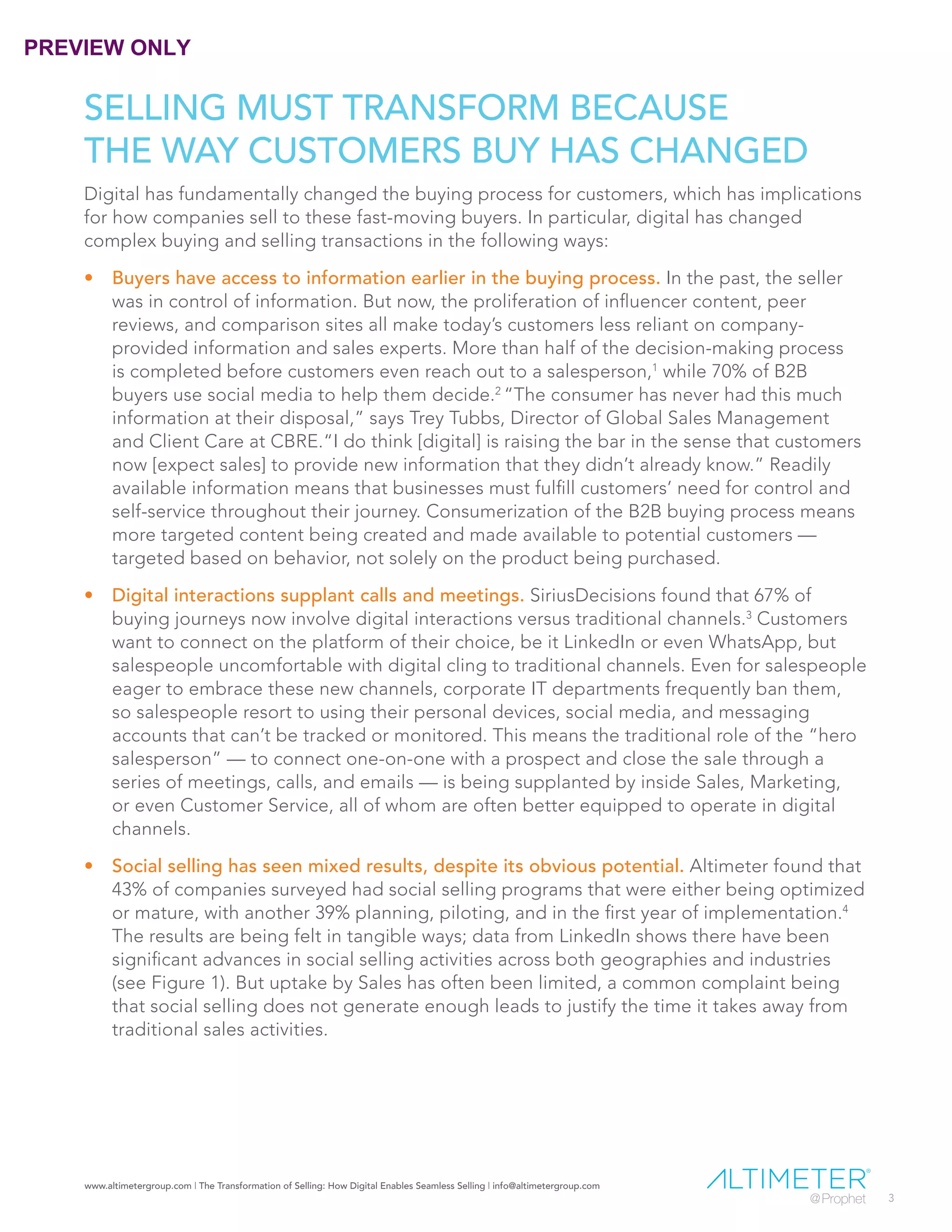 www.altimetergroup.com | The Transformation of Selling: How Digital Enables Seamless Selling | info@altimetergroup.com
3
SELLING MUST TRANSFORM BECAUSE
THE WAY CUSTOMERS BUY HAS CHANGED
Digital has fundamentally changed the buying process for customers, which has implications
for how companies sell to these fast-moving buyers. In particular, digital has changed
complex buying and selling transactions in the following ways:
•	 Buyers have access to information earlier in the buying process. In the past, the seller
was in control of information. But now, the proliferation of influencer content, peer
reviews, and comparison sites all make today’s customers less reliant on company-
provided information and sales experts. More than half of the decision-making process
is completed before customers even reach out to a salesperson,1
while 70% of B2B
buyers use social media to help them decide.2
“The consumer has never had this much
information at their disposal,” says Trey Tubbs, Director of Global Sales Management
and Client Care at CBRE.“I do think [digital] is raising the bar in the sense that customers
now [expect sales] to provide new information that they didn’t already know.” Readily
available information means that businesses must fulfill customers’ need for control and
self-service throughout their journey. Consumerization of the B2B buying process means
more targeted content being created and made available to potential customers —
targeted based on behavior, not solely on the product being purchased.
•	 Digital interactions supplant calls and meetings. SiriusDecisions found that 67% of
buying journeys now involve digital interactions versus traditional channels.3
Customers
want to connect on the platform of their choice, be it LinkedIn or even WhatsApp, but
salespeople uncomfortable with digital cling to traditional channels. Even for salespeople
eager to embrace these new channels, corporate IT departments frequently ban them,
so salespeople resort to using their personal devices, social media, and messaging
accounts that can’t be tracked or monitored. This means the traditional role of the “hero
salesperson” — to connect one-on-one with a prospect and close the sale through a
series of meetings, calls, and emails — is being supplanted by inside Sales, Marketing,
or even Customer Service, all of whom are often better equipped to operate in digital
channels.
•	 Social selling has seen mixed results, despite its obvious potential. Altimeter found that
43% of companies surveyed had social selling programs that were either being optimized
or mature, with another 39% planning, piloting, and in the first year of implementation.4
The results are being felt in tangible ways; data from LinkedIn shows there have been
significant advances in social selling activities across both geographies and industries
(see Figure 1). But uptake by Sales has often been limited, a common complaint being
that social selling does not generate enough leads to justify the time it takes away from
traditional sales activities.
PREVIEW ONLY
 