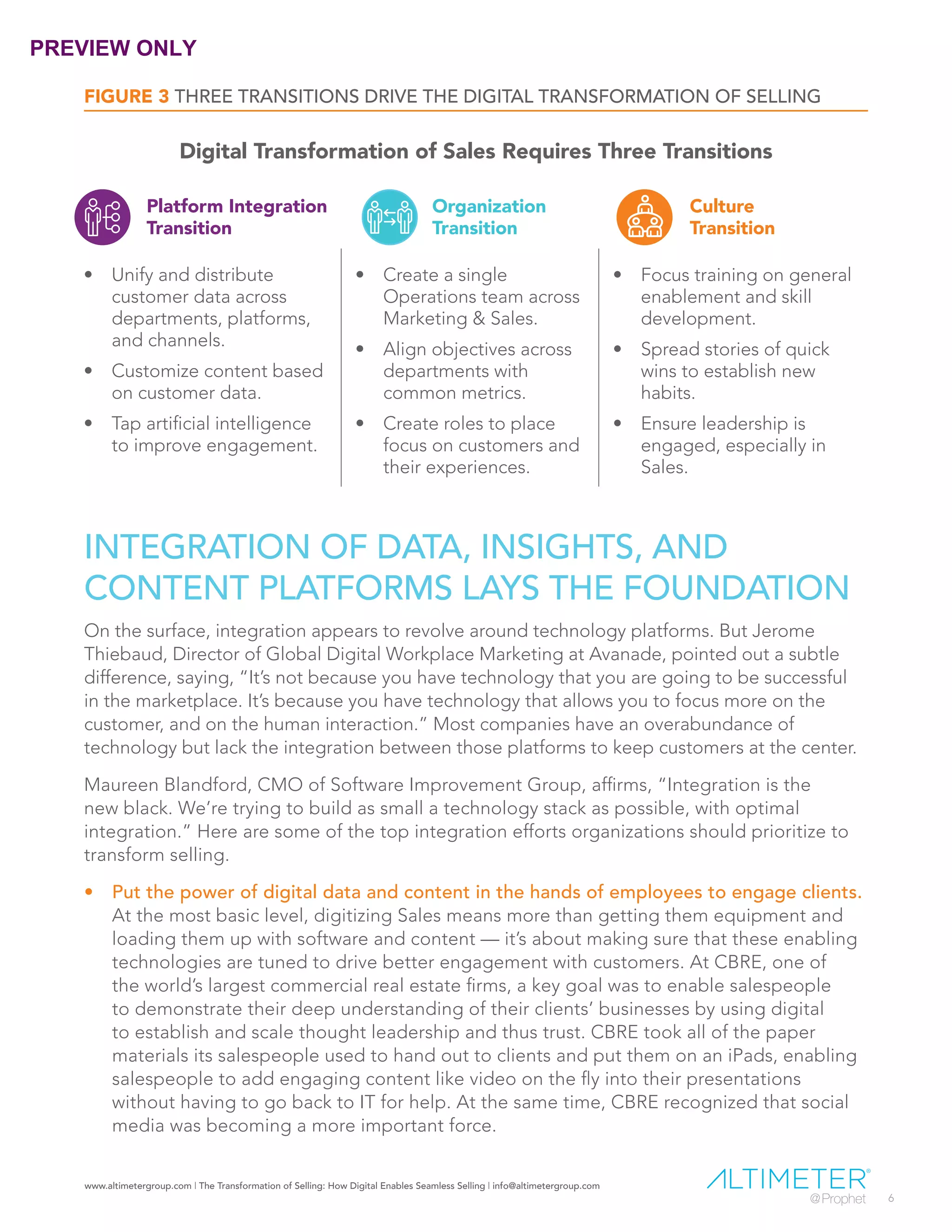 www.altimetergroup.com | The Transformation of Selling: How Digital Enables Seamless Selling | info@altimetergroup.com
6
INTEGRATION OF DATA, INSIGHTS, AND
CONTENT PLATFORMS LAYS THE FOUNDATION
On the surface, integration appears to revolve around technology platforms. But Jerome
Thiebaud, Director of Global Digital Workplace Marketing at Avanade, pointed out a subtle
difference, saying, “It’s not because you have technology that you are going to be successful
in the marketplace. It’s because you have technology that allows you to focus more on the
customer, and on the human interaction.” Most companies have an overabundance of
technology but lack the integration between those platforms to keep customers at the center.
Maureen Blandford, CMO of Software Improvement Group, affirms, “Integration is the
new black. We’re trying to build as small a technology stack as possible, with optimal
integration.” Here are some of the top integration efforts organizations should prioritize to
transform selling.
•	 Put the power of digital data and content in the hands of employees to engage clients.
At the most basic level, digitizing Sales means more than getting them equipment and
loading them up with software and content — it’s about making sure that these enabling
technologies are tuned to drive better engagement with customers. At CBRE, one of
the world’s largest commercial real estate firms, a key goal was to enable salespeople
to demonstrate their deep understanding of their clients’ businesses by using digital
to establish and scale thought leadership and thus trust. CBRE took all of the paper
materials its salespeople used to hand out to clients and put them on an iPads, enabling
salespeople to add engaging content like video on the fly into their presentations
without having to go back to IT for help. At the same time, CBRE recognized that social
media was becoming a more important force.
FIGURE 3 THREE TRANSITIONS DRIVE THE DIGITAL TRANSFORMATION OF SELLING
Platform Integration
Transition
Organization
Transition
Culture
Transition
•	 Unify and distribute
customer data across
departments, platforms,
and channels.
•	 Customize content based
on customer data.
•	 Tap artificial intelligence
to improve engagement.
•	 Create a single
Operations team across
Marketing & Sales.
•	 Align objectives across
departments with
common metrics.
•	 Create roles to place
focus on customers and
their experiences.
•	 Focus training on general
enablement and skill
development.
•	 Spread stories of quick
wins to establish new
habits.
•	 Ensure leadership is
engaged, especially in
Sales.
Digital Transformation of Sales Requires Three Transitions
PREVIEW ONLY
 