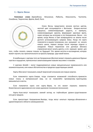The Transparent Oracle
10
1 − Врата: Весна
Ключевые слова: Зарождение, Начинания, Радость, Невинность, Чистота,
Созидание, Творчество, Врата, Вход, Рост.
Сезон Весны представлен венком желтых цветов,
желтый цвет ассоциируется с Востоком. Бледно-желтые
нарциссы, символизирующие радость, и примулы,
символизирующие красоту, формируют круговые врата,
через которые мы вступаем в это Направление. Весна – это
время, когда Жизнь и Свет возвращаются на землю после
долгого успокаивающего сумрака Зимы. Когда эта карта
появляется в вашем толковании, она указывает на начало
нового цикла, первые всходы после периоды отдыха и
ожидания. Новые творческие или деловые (бизнес)
стремления могут начать цвести, и это хорошее время для
того, чтобы посеять семена планов на будущее! Это время чистоты и наслаждения, которое
может научить нас признательности за красоту природы дар новой жизни.
В комбинации с картами того же Направления (Восток) может отражать довольно бурные
чувства и ощущения, принесенные захватывающими новыми мыслями и планами.
С картами Запада – могут подразумеваться новые эмоциональные привязанности или
взаимоотношения, или новые обстоятельства в пределах существующих связей.
Карты Юга могут показывать новый творческий энтузиазм или порыв энергии.
Если появляются карты Севера, тогда становится возможной способность привнести
новые планы в материальный мир, но не позволяйте чрезмерному практицизму
вмешиваться в мечты.
Если появляется карта или карты Верха, то это может отражать моменты
божественного вдохновения или новое духовное понимание (осознание).
Карты Низа могут показывать свежий взгляд на глубочайшие уровни существования
или дела предков.
Если присутствует Направление Внутри, тогда могут начаться периоды обновления и
удовлетворения в области самовыражения.
 