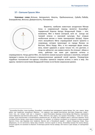 The Transparent Oracle
100
57 − Святыни Грааля: Меч
Ключевые слова: Истина, Авторитет, Власть, Предназначение, Судьба, Победа,
Благородство, Величие, Доверенность, Полномочие.
Вероятно, наиболее известным загадочным Мечом
Силы в современный период является Эскалибур1
,
подаренный Королю Артуру Владычицей Озера – или,
возможно, Меч в Камне (который, хотя не всегда как
таковой описан в массовой культуре, был вторым
необычным мечом и также принадлежал Артуру). Корни
этого волшебного Меча справедливой власти кроются в
сокровище, которое происходит из города Финиас на
Востоке, Меча Нуаду. Меч, в его мириадах форм сквозь
века, может удержать в руках только тот, кто достоин, и
тогда он заблестит, как символ власти. Он отсекает обман и
ложь, действуя как маяк для идеалов истины и
справедливости. Когда дается Меч, это является знаком высшего призыва к носителю, который
проводит в жизнь эти истинные и предназначенные духовной силой идеалы. Посредством
подобных полномочий эти идеалы способны принести энергии истины и света в мир. Эти
идеалы являются качествами Воздушной Стихии на ее более сакральном уровне.
1
Экскалибур (Excalibur, также Калибурн, Эскалибур) – волшебный меч легендарного короля Артура. Этот меч король Артур
добыл при содействии волшебника Мерлина – его держала над водами таинственная рука (рука Владычицы озера) –
после того, как потерял свой меч в поединке с сэром Пелинором. Однажды сестра Артура, фея Моргана, подговорила
своего любовника сэра Акколона убить короля. Чтобы облегчить ему задачу, она выкрала Экскалибур, а также его ножны,
которые были магическими и способствовали заживлению ран. Но Артур смог победить врага и обычным оружием. После
последней битвы Артура, когда король почувствовал, что умирает, он попросил последнего из оставшихся в живых рыцарей
Круглого Стола, сэра Бедивера (или Грифлета), бросить меч в ближайший водоём – вернуть Владычице Озера. Лишь
убедившись, что это выполнено, Артур умер спокойно. Согласно одной из легенд, Экскалибур выковал бог-кузнец Велунд.
Согласно другой, его выковали на Авалоне. В некоторых ранних текстах прежде, чем попасть в руки Артура, он принадлежал
Гавейну.
 
