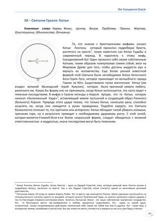 The Transparent Oracle
101
58 − Святыни Грааля: Копье
Ключевые слова: Карма, Фокус, Центр, Вызов, Проблема, Прокол, Жертва,
Опустошение, Одиночество, Отчаяние.
Те, кто знаком с Христианскими мифами, узнают
Копье Лонгина, который проколол подреберье Христа,
распятого на кресте1
, также известное как Копье Судьбы в
современный период. В параллель к этому мифу,
Скандинавский Бог Один проколол себя своим собственным
Копьем, таким образом пожертвовав самим собой, вися на
Мировом Древе для того, чтобы достичь мудрости рун и
вернуть ее человечеству. Еще более ранней известной
формой этой Святыни было непобедимое Копье Кельтского
Бога-Героя Луга, которое происходит из волшебного города
Гориас на Юге. Существовало также магическое Копье (им
владел великий Ирландский герой Кухулин), которое было причиной смерти любого,
раненного им. Какую бы форму оно не принимало, когда Копье используется, это часто ведет к
тяжелым последствиям. В мифах о Граале легенды о Короле Артуре, это то Копье, которое
наносит «Болезненный Удар»2
, оставляющий землю пустынной и создающий образ Раненого
(Больного) Короля. Природа этого удара такова, что только Копье, нанесшее рану, способно
исцелить ее, когда оно находится в руках праведника. Подобно хирургу, эта Святыня
безжалостно отсекает то, что прогнило или испорчено. Копье обладает силой убирать излишки,
причиняя горе, но в результате приводит к необходимому здоровому росту. С этой силой,
которая является Стихией Огня в ее более сакральной форме, следует обходиться с великой
ответственностью и мудростью, иначе последствия могут быть тяжелыми.
1
Копьё Лонгина (Копье Судьбы, Копье Христа) – одно из Орудий Страстей, пика, которую римский воин Лонгин вонзил в
подреберье Иисуса, распятого на Кресте. Как и все Орудия Страстей, копьё считается одной из величайших реликвий
христианства.
2
Пустынная Земля. Ей когда-то правил Король Рыбак. Это то место, где начинаются Поиски. Земля сделалась пустынной из-за
легкомысленного поступка одного из рыцарей, который наносит Болезненный Удар, он калечит раненного короля ударом в
пах. Его бесплодие отражено состоянием земли. Конечно, Пустынная Земля - это наше собственное внутреннее государство.
Это - то бесплодное место, где воображение и любовь прекратили существовать. Это - шрам на нашей душе,
оставленный неким неправомерным действием, нанесенный себе самим же собой или кем-то другим. Это - также мир, в
котором мы живем, нелюбящие и несчастные. Все мы знаем это место, потому что у каждого из нас есть свои беды и печали.
 