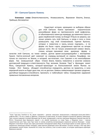 The Transparent Oracle
102
59 − Святыни Грааля: Камень
Ключевые слова: Ответственность, Независимость, Верховная Власть, Знание,
Традиция, Бессмертие.
Существует история, кроющаяся за выбором образа
для этой Святыни. Камни принимают поразительное
разнообразие форм на протяженности всей мифологии,
от обыкновенного камня до изумруда, до каменного трона и
даже отрубленной головы на блюде! Я была не уверена, как
лучше уловить суть этой Святыни, и когда я села и стала
размышлять над этой головоломкой, горячие булочки,
которые я поместила в гриль, начали подгорать… и по
форме это были – круги, разделенные крестом на четыре
равные части. Это не только алхимический символ Земли,
стихии, которая принимает свою духовную форму в
качестве этой Святыни, но также символ, долгое время ассоциирующийся с мистериями
Грааля. Светло-зеленый цвет намекает на изумруд, выпавший из короны Люцифера, как
только он спустился на Землю, и который, как полагают, стал Граалем в его многообразии
форм. Как возвышенный образ Стихии Земля, Камень появляется в качестве символа
долговечной традиции и ответственности. Под великим Холмом Тара1
в Ирландии лежит
Фаль, Священный Камень, который происходит из благословенной земли Фалиас на
Севере. Этот Камень обладает способностью определять, достоин ли правитель, и сила
верховной власти не будет дана тем, кто не достоин. Камень символизирует трезвое суждение,
достойные традиции и способность проникать в глубочайшие тайны посредством задавания
правильно поставленных вопросов.
1
Холм Тара (ирл. Teamhair na Rн, «Холм королей») – длинная невысокая возвышенность в Ирландии возле реки Бойн в
графстве Мит, в 32 км к северу от Дублина, сложенная из известняков. На холме находится множество древних памятников.
Тара считается древней столицей Ирландии (до XII века), резиденцией и местом коронации Верховных королей (ирл.Ard Rн
Йirinn). Ритуальный брак Верховного короля с его землёй заключался на «пиру Тары», в Медовом покое – главном
пиршественном зале Тары; сама Тара также по своему устройству воспроизводила сакральное деление Ирландии – вокруг
Медового покоя было четыре зала. Здесь расположен легендарный камень Фаль. В настоящее время на холме заметны шесть
окруженных земляными валами площадок, самая крупная диаметром около 260 метров. Согласно легенде, в 432 году здесь
проповедовал святой Патрик. Нынешняя его статуя, как считается, стоит на месте камня, на котором происходила коронация
Верховных королей.
 