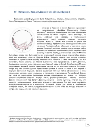 The Transparent Oracle
103
60 − Полярность: Красный Дракон (+ см. 50 Белый Дракон)
Ключевые слова: Внутренняя Сила, Побуждение, Стимул, Напористость, Страсть,
Кровь, Темперамент, Жизнь, Чувствительность, Восприимчивость.
Легенда о Красном и Белом Драконах происходит
из произведения Джеффри Монмутского «Жизнь
Мерлина»1
, в котором была впервые показана пророческая
сила мальчика по имени Мерлин. Тиран Вортигерн, не
очень любимый его народом и чувствовавший
ненадежность своей позиции, пожелал построить
мощную крепость. Однако его попытки построить это
сооружение всегда проваливались опрокидыванием башни
на землю. Расстроенный, он обратился за советом к своим
жрецам (друидам), которые заявили, что он должен найти
мальчика, не имеющего человеческого отца, и принести его
в жертву на земле. После долгих поисков, мальчик Мерлин
был найден в лесу, и он был известен, как не имеющий земного отца, а отцом его был демон,
ангел или, возможно, существо Царства Фэйри. Впрочем, прежде чем друиды получили
возможность принести свою жертву, Мерлин начал говорить с таким авторитетом, что все
вынуждены были слушать. Он громко высказывал свое предвидение, о двух Драконах,
борющихся в полости в земле под ними, один Красный, а другой Белый. В этой истории Мерлин
поддерживает мирской уровень символизма, так как это то, что хочет услышать Вортигерн,
говоря ему, что Красный Дракон представляет Бриттов, а Белый – Саксов, и что борьба –
будущее Британский Королей. Однако существует глубокая тайна, обнаруженная в этом
пророчестве, которое имеет отношение к полярности существования. Так как Белый Дракон
(см. карту 50) олицетворяет космические энергии, проникающие на Землю, то Красный
Дракон олицетворяет энергии внутри Земли, распространяющиеся наружу. Красный
Дракон воспламеняет лед Белого Дракона, женщина – своего мужчину, источая все, что
является эмоциональным, страстным, земным и чувственным. Эти две силы сплетаются
непосредственно внутри нас и повсюду во Вселенной. Когда две карты в комбинации
выпадают вместе, это символизирует энергетический баланс либо во (между) внешнем и
внутреннем мире, либо во взаимоотношениях.
1
Га́льфрид Мо́нмутский (лат.Galfridus Monemutensis, также Monmutensis, Monemuthensis, валл Sieffre o Fynwy, Gruffydd ap
Arthur, англ. Geoffrey of Monmouth) (около 1100-1154 или 1155) – священник и писатель, сыгравший важную роль в развитии
истории в Британии и заложивший основы артуровской традиции в известном сегодня виде.
 