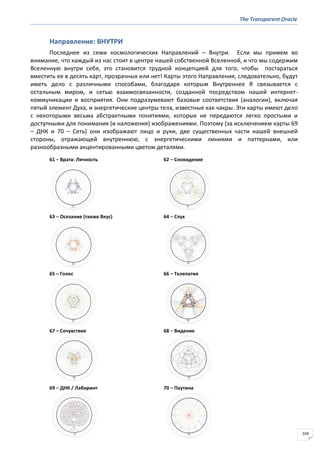 The Transparent Oracle
104
Направление: ВНУТРИ
Последнее из семи космологических Направлений – Внутри. Если мы примем во
внимание, что каждый из нас стоит в центре нашей собственной Вселенной, и что мы содержим
Вселенную внутри себя, это становится трудной концепцией для того, чтобы постараться
вместить ее в десять карт, прозрачных или нет! Карты этого Направления, следовательно, будут
иметь дело с различными способами, благодаря которым Внутреннее Я связывается с
остальным миром, и сетью взаимосвязанности, созданной посредством нашей интернет-
коммуникации и восприятия. Они подразумевают базовые соответствия (аналогии), включая
пятый элемент Духа, и энергетические центры тела, известные как чакры. Эти карты имеют дело
с некоторыми весьма абстрактными понятиями, которые не передаются легко простыми и
доступными для понимания (и наложения) изображениями. Поэтому (за исключением карты 69
– ДНК и 70 – Сеть) они изображают лицо и руки, две существенных части нашей внешней
стороны, отражающей внутреннюю, с энергетическими линиями и паттернами, или
разнообразными акцентированными цветом деталями.
61 − Врата: Личность 62 − Сновидение
63 − Осязание (также Вкус) 64 − Слух
65 – Голос 66 − Телепатия
67 – Сочувствие 68 − Видение
69 − ДНК / Лабиринт 70 − Паутина
 