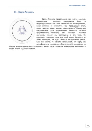 The Transparent Oracle
105
61 − Врата: Личность
Здесь Личность представлена как чистое полотно,
посредством которого проявляются Душа и
Индивидуальность. Что такое Личность? Это наши привычки,
наши симпатии и антипатии, наш предыдущий опыт,
наши чувства, наши мысли, наши таланты? Однако мы
предпочитаем дать определение Личности, познать
существование, поскольку эта Личность является
причиной, почему мы воплощены в это тело. Не
существует ключевых слов для этой карты, Личность не
легко обобщить, ни одна Личность не идентична другой.
Если Вы хотите, то можете использовать эту карту как
сигнификатор в толковании о Внутреннем Я, вынимая ее из
колоды, а после перетасовки определить, какие карты являются влияющими энергиями в
Вашей жизни в данный момент.
 