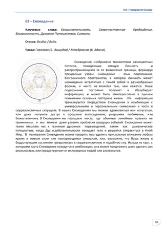 The Transparent Oracle
106
62 − Сновидение
Ключевые слова: Бессознательность, Сверхчувственное Предвидение,
Безграничность, Духовное Путешествие, Символы.
Стихия: Воздух / Вода.
Чакра: Горловая (5, Вишудха) / Межбровная (6, Аджна).
Сновидение изображено множеством разноцветных
потоков, покидающих спящую Личность и
распространяющихся за ее физические границы, формируя
прекрасные узоры. Сновидение – язык подсознания,
безграничного пространства, в котором Личность может
неожиданно встретиться с самой собой в разнообразных
формах, и ничто не является тем, чем кажется. Наше
подсознание постоянно получает и абсорбирует
информацию, и может быть заинтересовано в лучшем
понимании основных паттернов жизни. Эта информация
транслируется посредством Сновидения в комбинации с
универсальными и персональными символами и часто в
сюрреалистичных ситуациях. В наших Сновидениях мы можем вдохновиться или испугаться,
или даже получить доступ к прошлым воплощениям, умершими любимыми, или
Божественному. В Сновидении мы посещаем места, где обычные линейные правила не
применимы, и мы можем даже уловить проблески грядущих событий. Сновидение может
также отсылать нас к техникам духовных перемещений, таким как шаманическое
путешествие, когда Дух в действительности покидает тело и решается отправиться в Иной
Мир. В толковании Сновидение может говорить нам уделить пристальное внимание любым
ярким и живым снам или повторяющимся символам, или, возможно, что Ваша жизнь в
бодрствующем состоянии превратилась в сюрреалистичную и подобную сну. Исходя из карт, с
которыми карта Сновидение находится в комбинации, она может предложить шанс сделать сон
реальностью, или предостерегает от иллюзорных людей или альтернатив.
 