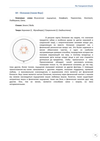 The Transparent Oracle
107
64 − Осязание (также Вкус)
Ключевые слова: Физическое ощущение, Комфорт, Творчество, Контакт,
Поддержка, Связь.
Стихия: Земля / Вода.
Чакра: Корневая (1, Муладхара) / Сакральная (2, Свадхистана).
В рисунке карты Осязание мы видим, что значение
придается губам и особенно рукам (в цветах корневой и
сакральной чакр), с энергетическими линиями вокруг рук,
соединяющих их вместе. Осязание соединяет нас с
физической реальностью вокруг нас. Это более надежное и
менее обманчивое чувство, и один из наиболее
заслуживающих доверия способов, посредством которых мы
познаем окружающий нас мир, и поэтому младенцы и
маленькие дети всегда кладут вещи в рот или стараются
дотянуться до предметов, чтобы прикоснуться к ним.
Прикосновение обладает силой рассеивать иллюзии,
показывая только то, что физически осязаемо, до тех пор,
пока другие, более тонкие, ощущения оказывают влияние на другие факторы. С помощью
прикосновения мы также связываемся с другими людьми, оказывая поддержку, проявляя
любовь и максимальное снисхождение, и выражением этого является акт физической
близости. Вкус также является частью Осязания, поскольку через физический контакт с языком
мы можем наслаждаться ощущением наших любимых вкусов. Конечно, также существуют
неприятные вкусы и физические ощущения, такие как боль и физическое насилие друг над
другом. Они, тем не менее, являются способами связи с миром, но явно
негармоничными.
 