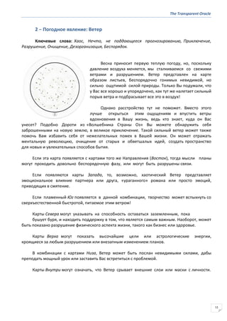 The Transparent Oracle
11
2 − Погодное явление: Ветер
Ключевые слова: Хаос, Нечто, не поддающееся прогнозированию, Приключение,
Разрушение, Очищение, Дезорганизация, Беспорядок.
Весна приносит первую теплую погоду, но, поскольку
давление воздуха меняется, мы сталкиваемся со свежими
ветрами и разрушением. Ветер представлен на карте
образом листьев, беспорядочно гонимых невидимой, но
сильно ощутимой силой природы. Только Вы подумали, что
у Вас все хорошо и упорядочено, как тут же налетает сильный
порыв ветра и подбрасывает все это в воздух!
Однако расстройство тут не поможет. Вместо этого
лучше открыться этим ощущениям и впустить ветры
вдохновения в Вашу жизнь, ведь кто знает, куда он Вас
унесет? Подобно Дороти из «Волшебника Страны Оз» Вы можете обнаружить себя
заброшенными на новую землю, в великое приключение. Такой сильный ветер может также
помочь Вам избавить себя от нежелательных помех в Вашей жизни. Он может отражать
ментальную революцию, очищение от старых и обветшалых идей, создать пространство
для новых и увлекательных способов бытия.
Если эта карта появляется с картами того же Направления (Восток), тогда мысли планы
могут проходить довольно беспорядочную фазу, или могут быть разрушены связи.
Если появляются карты Запада, то, возможно, хаотический Ветер представляет
эмоциональное влияние партнера или друга, «ураганного» романа или просто эмоций,
приводящих в смятение.
Если пламенный Юг появляется в данной комбинации, творчество может вспыхнуть со
сверхъестественной быстротой, питаемое этим ветром!
Карты Севера могут указывать на способность оставаться заземленным, пока
бушует буря, и находить поддержку в том, что является самым важным. Наоборот, может
быть показано разрушение физического аспекта жизни, такого как бизнес или здоровье.
Карты Верха могут показать высочайшие цели или астрологические энергии,
кроящиеся за любым разрушением или внезапным изменением планов.
В комбинации с картами Низа, Ветер может быть послан невидимыми силами, дабы
преподать мощный урок или заставить Вас встретиться с проблемой.
Карты Внутри могут означать, что Ветер срывает внешние слои или маски с личности.
 