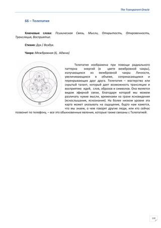 The Transparent Oracle
110
66 − Телепатия
Ключевые слова: Психическая Связь, Мысли, Открытость, Откровенность,
Трансляция, Восприятие.
Стихия: Дух / Воздух.
Чакра: Межбровная (6, Аджна)
Телепатия изображена при помощи радиального
паттерна энергий (в цвете межбровной чакры),
излучающихся из межбровной чакры Личности,
увеличивающихся в объеме, соприкасающихся и
перекрывающих друг друга. Телепатия – мастерство или
скрытый талант, который дает возможность трансляции и
восприятию идей, слов, образов и символов. Она является
видом эфирной связи, благодаря которой мы можем
различать чужие мысли, временами на грани ясновидения
(яснослышания, яснознания). На более низком уровне эта
карта может указывать на ощущение, будто нам кажется,
что мы знаем, о чем говорят другие люди, или кто сейчас
позвонит по телефону, – все это обыкновенные явления, которые также связаны с Телепатией.
 