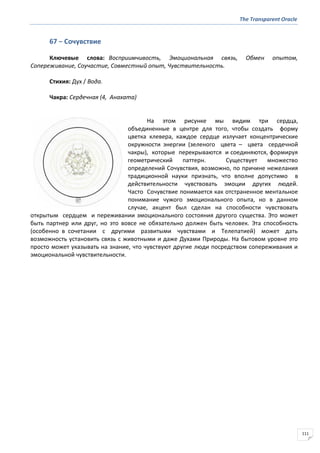 The Transparent Oracle
111
67 − Сочувствие
Ключевые слова: Восприимчивость, Эмоциональная связь, Обмен опытом,
Сопереживание, Соучастие, Совместный опыт, Чувствительность.
Стихия: Дух / Вода.
Чакра: Сердечная (4, Анахата)
На этом рисунке мы видим три сердца,
объединенные в центре для того, чтобы создать форму
цветка клевера, каждое сердце излучает концентрические
окружности энергии (зеленого цвета – цвета сердечной
чакры), которые перекрываются и соединяются, формируя
геометрический паттерн. Существует множество
определений Сочувствия, возможно, по причине нежелания
традиционной науки признать, что вполне допустимо в
действительности чувствовать эмоции других людей.
Часто Сочувствие понимается как отстраненное ментальное
понимание чужого эмоционального опыта, но в данном
случае, акцент был сделан на способности чувствовать
открытым сердцем и переживании эмоционального состояния другого существа. Это может
быть партнер или друг, но это вовсе не обязательно должен быть человек. Эта способность
(особенно в сочетании с другими развитыми чувствами и Телепатией) может дать
возможность установить связь с животными и даже Духами Природы. На бытовом уровне это
просто может указывать на знание, что чувствуют другие люди посредством сопереживания и
эмоциональной чувствительности.
 