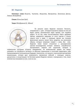 The Transparent Oracle
112
68 − Видение
Ключевые слова: Ясность, Чистота, Искусство, Восприятие, Осознание, Зрение,
Знание, Ясновидение.
Стихия: Огонь (как Свет).
Чакра: Межбровная (6, Аджна)
На рисунке карты Видение показана Личность,
погруженная в цвет, который излучается наружу из глаз как
будто спектр, разложенный через призму, или подобно
радуге. Те из нас, кому посчастливилось иметь здоровое
зрение, невероятно зависимы от этого чувства в поиске
нашего пути в мире. С помощью зрения мы познаем
физическую красоту, может быть, уродство, мы различаем
образы, которые напрямую говорят с нами, без слов.
Видение также может относиться к расширенному
зрению (ясновидению), которое является способностью
воспринимать энергии или сущностей, которые в
нормальном состоянии остаются невидимыми. На возвышенном уровне это может
указывать на способность заглянуть за обычные ограничения и отчетливо представить себе
(визуализировать) потенциальное будущее. Аналогично, это связано с магическим мастерством
визуализации, которое дает возможность проявления событий с помощью энергии,
дисциплины и концентрации. На бытовом уровне Видение связано с призраками и тем, какое
влияние мы оказываем на них, а они на нас.
 