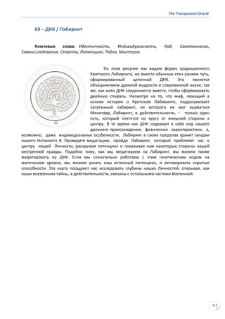 The Transparent Oracle
113
69 − ДНК / Лабиринт
Ключевые слова: Идентичность, Индивидуальность, Код, Самопознание,
Самоисследование, Секреты, Потенциал, Тайна, Мистерия.
На этом рисунке мы видим форму традиционного
Критского Лабиринта, но вместо обычных стен узнаем путь,
сформированный цепочкой ДНК. Это является
объединением древней мудрости и современной науки, так
же, как нити ДНК соединяются вместе, чтобы сформировать
двойную спираль. Несмотря на то, что миф, лежащий в
основе истории о Критском Лабиринте, подразумевает
запутанный лабиринт, из которого не мог вырваться
Минотавр, Лабиринт, в действительности, – только один
путь, который плетется по кругу от внешней стороны к
центру. В то время как ДНК содержит в себе код нашего
древнего происхождения, физические характеристики, а,
возможно, даже индивидуальные особенности, Лабиринт в своих пределах хранит загадки
нашего Истинного Я. Проведите медитацию, пройдя Лабиринт, который приблизит нас к
центру нашей Личности, раскрывая потенциал и показывая нам некоторые стороны нашей
внутренней правды. Подобно тому, как мы медитируем на Лабиринт, мы можем также
медитировать на ДНК. Если мы сознательно работаем с этим генетическим кодом на
магическом уровне, мы можем узнать наш истинный потенциал, и активировать скрытые
способности. Эта карта поощряет нас исследовать глубины наших Личностей, открывая, как
наши внутренние тайны, в действительности, связаны с остальными частями Вселенной.
 