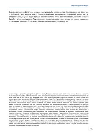 The Transparent Oracle
115
Скандинавской мифологии), которые плетут судьбы человечества. Настраиваясь на созвучие
с Паутиной, мы можем стать более сознающими закономерности влияний вокруг нас, и,
следовательно, и у нас будет больше возможностей с точки зрения осведомленности о нашей
Судьбе. На бытовом уровне, Паутина может символизировать запутанную ситуацию, ощущения
попадания в ловушку обстоятельств Вашего собственного производства.
века как Парки – три сестры, дочери Никты (Ночи) – Клото, Лахезис и Атропос. Клото ткала нить жизни, Лахезис – измеряла
ее и определяла судьбу, добавляя порцию удачи, а задумчивая Атропос – ножницами могла в любой момент перерезать эту
нить. Даже Зевс не был властен над решением Мойр. Одна лишь богиня Ниме-сида могла повлиять на Атропос, чтобы нить
жизни протянулась чуть дольше. Обычно Мойр сопровождали Керы (Псы Гадеса), облаченные в красное существа с острыми
зубами. Несмотря на трепет, который вызывала эта троица, все же их часто приглашали на свадьбы, дабы осчастливить союз.
Во многом скандинавские Норны похожи на Мойр. Три богини Мойры жили в источнике Урд рядом с корнями Древа
Жизни Иггдрасиль. Назывались они Урд (Прошлое), Вертанди или Верданди (Настоящее) и Скульд (Будущее). Тот факт, что
вода, вытекающая из Урда, окрашивает все в белый цвет, свидетельствует о связи этих божеств с тремя фазами Луны. В мифах
говорится также о помощниках Норн. В некоторых источниках ими признаны эльфы. Хаминье были как бы ангелами-
хранителями людей. Существовали эльфы девушки, заботившиеся о нерожденных детях. Решение Урд приводились в
исполнение Гиптами. Определенные Дисы наблюдали за определенными семьями и кланами. Существовали даже
сверхъестественные женщины, не Валькирии, приносившие души умерших в царство Хель. Англичанам они известны под
именем Сестры Вейрд, что означает три сестры Судьбы (в прямом переводе – фатальные сестры, несущие рок сестры).
Англосаксы называли их Вирд. На верхнем старогерманском языке Вурд. Очевидно, что Сестры Вирд являются прямыми
потомками греческих Мойр или богинь судьбы. Хотя не сохранилось никаких записей, посвященных Норнам, скандинавские
кланы глубоко чтят их. В Греции и Риме богиням судьбы в качестве даров приносились мед и цветы. В Средние Века для того,
чтобы призвать Мойр, использовались в специальных ритуалах три кольца. В Индии считается, что три гуны, или цветные нити
(белая, красная и черная), проходят через жизнь каждого, как это предписано богинями судьбы. Овидий, Феокрит описывал
подобные цветные нити в греческой литературе.
 