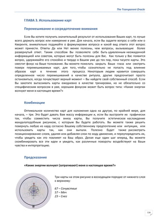 The Transparent Oracle
116
ГЛАВА 3. Использование карт
Перемешивание и сосредоточение внимания
Если Вы хотите получить значительный результат от использования Ваших карт, то лучше
всего держать вопрос или намерение в уме. Для начала, если Вы задаете вопрос о себе или о
Кверенте, внимательно подумайте о формулировке вопроса и какой вид ответа этот вопрос
может принести. Ответы Да или Нет менее полезны, чем вопросы, вызывающие более
развернутый ответ. Таким способом Вы позволяете себе быть удивленным неожиданной
информацией или советом, которые могут быть полезны для Вас. Как только у Вас появится
вопрос, удерживайте его спокойно и твердо в Вашем уме до тех пор, пока тасуете карты. Это
сместит фокус на Ваше толкование. Вы можете пожелать закрыть Ваши глаза или смотреть
поверх перемешиваемых карт, для того, чтобы сознательно не попасть под влияние
образов карт в течение этого процесса. Некоторым людям нравится совершать
определенное число перемешиваний в качестве ритуала, другие предпочитают просто
остановиться, когда почувствуют верный момент – Вы найдете свой собственный способ. Если
Вы захотите вытаскивать карты ежедневно в качестве тренировки, но не обязательно со
специфическим вопросом в уме, хорошим фокусом может быть вопрос типа: «Какие энергии
волнуют меня в настоящее время?»
Комбинации
Оптимальное количество карт для наложения одна на другую, по крайней мере, для
начала, – три. Это будет давать Вам массу информации и, если Вы выстроите их графически
так, чтобы совместить числа внизу карты, Вы получите эстетическое наслаждение
мандалаподобным рисунком, с которым Вы будете работать. Вы можете также решить
повернуть любую из кард согласно Вашему собственному предпочтению или интуиции, или
использовать карты так, как они выпали. Полезно будет также рассмотреть
позиционирование слоев, удаляя или добавляя слои по ходу движения, и переупорядочить их,
чтобы увидеть как это повлияет на Ваш образ. Делая еще один шаг вперед, Вы можете
скомбинировать все эти идеи и увидеть, как различные повороты воздействуют на Ваши
чувства и интерпретацию.
Предсказание
«Какие энергии волнуют (затрагивают) меня в настоящее время?»
Три карты на этом рисунке в восходящем порядке от нижнего слоя
к верхнему:
67 – Сочувствие
57 – Меч
23 – Снег
 
