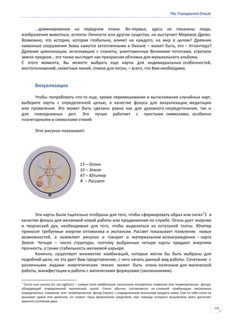 The Transparent Oracle
118
…доминирование на переднем плане. Во-первых, здесь не показаны люди,
изображения животных, аспекты Личности или другие существа, но выступает Мировое Древо.
Возможно, это история, которая глобальна, влияет на каждого, на мир в целом? Древние
каменные сооружения Зимы кажутся затопленными в Океане – может быть, это − Атлантида?
Древние цивилизации, исчезнувшие с планеты, уничтоженные Великими потопами, утратили
земли предков… это также выглядит как прекрасная обложка для музыкального альбома.
С этого момента, Вы можете выбрать еще карты для индивидуальных особенностей,
местоположений, сюжетных линий, стихов для песен, – всего, что Вам необходимо.
Визуализация
Чтобы попробовать что-то еще, кроме перемешивания и вытаскивания случайных карт,
выберите карты с определенной целью, в качестве фокуса для визуализации, медитации
или проявления. Это может быть сделано равно как для духовного сосредоточения, так и
для повседневных дел. Это лучше работает с простыми символами, особенно
планетарными и символами стихий.
Этот рисунок показывает:
13 – Огонь
33 – Земля
47 – Юпитер
4 − Рассвет
Эти карты были тщательно отобраны для того, чтобы сформировать образ или сигил1
1 в
качестве фокуса для желаемой новой работы или продвижения по службе. Огонь дает энергию
и творческий дух, необходимые для того, чтобы выделиться из остальной толпы. Юпитер
приносит требуемые энергии оптимизма и экспансии. Рассвет показывает появление новых
возможностей, а заземляет рисунок и говорит о материальном вознаграждении – карта
Земля. Четыре – число структуры, поэтому выбранные четыре карты придают энергиям
прочность, а также стабильность желаемой карьере.
Конечно, существует множество комбинаций, которые могли бы быть выбраны для
подобной цели, но эта дает Вам представление, с чего начать данный вид работы. Сочетание с
различными видами энергетических техник может быть очень полезным для магической
работы, манифестации и работы с магическими формулами (заклинаниями).
1
Сигил или сигила (от лат.sigillum) – символ (или комбинация нескольких конкретных символов или геометрических фигур),
обладающий определенной магической силой. Сигил обычно составляется из сложной комбинации нескольких
определенных символов или геометрических фигур (чисел) с определенным значением каждого знака. Сам по себе сигил не
вызывает духов или демонов, он служит лишь физическим средством, при помощи которого вызыватель (маг) достигает
нужного состояния духа.
 