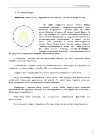 The Transparent Oracle
12
3 − Стихия: Воздух
Ключевые слова: Знание, Образование, Вдохновение, Мышление, Наука, Логика.
На карте изображен символ стихии Воздух,
окруженный облаками, и целиком исполненный в цвете
Восточного Направления – желтом. Здесь мы видим
элемент Воздуха в его истинной концептуальной форме. Эта
карта представляет силу ясного, свободного мышления и
логики. Она может указывать на академические занятия или
целенаправленные исследования, и явный прогресс
может быть достигнут в любом интеллектуальном
вопросе. Также Воздух может отражать редкие моменты
свободного вдохновения и знание, как с ними работать.
Это карта ученых, учителей, юристов, философов и
опытных посредников. Она может также представлять кого-
то, рожденного под знаками Водолея, Близнецов или Весов.
В сочетании с картами того же Направления (Восток), эта карта повышает уровень
ясности и разумного понимания.
В комбинации с картами Запада, она может привнести голос разума в ситуацию или в
поведение личности, которые иначе были бы чисто эмоциональными.
С картами Юга она указывает на поистине вдохновенное творческое начинание.
Когда карты Севера объединяются с этой картой, сама Природа или Земное царство
могут стать источником вдохновения или знания. Это может также отражать знания или
идеи из эфирного плана, принесенные в физическую форму.
Комбинации с картами Верха приносят чувство знания Божественного, возможно,
религиозное или духовное обучение, или непосредственно сами небеса, как, например, в
астрономии или астрологии.
Карты Низа могут указывать на исследования родословной, фольклора или
антропологии.
Если появляются карты Направления Внутри, тогда ключом является самопознание.
 
