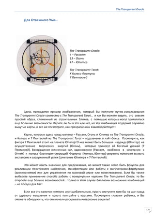 The Transparent Oracle
120
Для Отважного Ума…
The Transparent Oracle:
4 − Рассвет
13 – Огонь
47 – Юпитер
The Transparent Tarot:
X Колесо Фортуны
7 Пентаклей
Здесь приводится пример изображения, который Вы получите путем использования
The Transparent Oracle совместно с The Transparent Tarot… и как Вы можете видеть, это совсем
простой образ, сложенный из строительных блоков, с помощью которых могут проявляться
еще большие возможности. Верите ли Вы в это или нет, но эта комбинация содержит случайно
вынутые карты, и все же посмотрите, как прекрасно они взаимодействуют!
Карты, которые здесь представлены – Рассвет, Огонь и Юпитер из The Transparent Oracle,
и Колесо и 7 Пентаклей из The Transparent Tarot – подсвечены в лайт-боксе. Посмотрите, как
фигура 7 Пентаклей стоит на планете Юпитер! У нее может быть большая надежда (Юпитер) на
осуществление творческих энергий (Огонь), которые принесут ей богатый урожай (7
Пентаклей). Возвращение жизненных сил, вдохновение (Рассвет, особенно в сочетании с
Огнем) и полоса благоприятствующей Фортуны (Колесо, Юпитер) уверенно помогают вызвать
экспансию и заслуженный успех (сочетание Юпитера и 7 Пентаклей).
Это может иметь значение для предсказания, но может также легко быть фокусом для
реализации позитивного намерения, манифестации или работы с магическими формулами
(заклинаниями) или для упражнения по мозговой атаке или повествованию. Если Вы также
выберете применение способа работы с повернутыми картами The Transparent Oracle, то Вы
откроете еще больше возможностей… только в этом случае биллионы возможных комбинаций
– не предел для Вас!
Если все это кажется немного сногсшибательным, просто отступите хотя бы на шаг назад
от здравого мышления и просто поиграйте с картами. Посмотрите глазами ребенка, и Вы
сможете обнаружить, что они начали раскрывать интересные секреты!
 