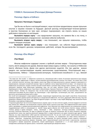 The Transparent Oracle
121
ГЛАВА 4. Наложения (Расклады) Дэвида Рэнкина
Расклад «Здесь и Сейчас»
Прошлое / Настоящее / Будущее
Где бы мы ни были в настоящий момент, наши поступки продиктованы нашим прошлым
опытом и нашими планами на будущее. Данный расклад интерпретирует течение времени
в простом Наложении из трех карт, которые подчеркивают, как строить жизнь на наших
действиях в прошлом и в настоящем.
Выложите первую карту – она представляет прошлое, что привело Вас в эту точку, и
может символизировать определенное значимое событие (события).
Выложите вторую карту сверху – она показывает, как прошлое изменилось, чтобы
создать текущую ситуацию.
Выложите третью карту сверху – она показывает, как события будут развиваться,
если Вы последуете данному направлению действий, которое Вы рассматриваете.
Расклад «Ось Мира»1
(Три Мира)
Многие мифологии содержат знание о тройной системе миров – Потустороннем мире
(часто, месте умерших или духов), Земном мире живых (здесь и сейчас, так сказать) и Небесном
(месте обитания Богов, Духов или других мистических существ). Эти три царства можно
увидеть как соответствующие нашему ментальному существованию: Потусторонний мир –
Подсознанию, Небеса – Сверхсознанию (интуиция, психические способности и т.д.), Земной
1
Ось мира (лат. Axis mundi) – в мифологии и религии ось, связывающая небо и землю. В культурах практически всех народов
Земли существуют мифологемы и образы, соответствующие религиоведческому понятию «оси мира». Это может быть столб
(лат. universalis columna), лестница, гора, дерево, лиана и др. Образ оси мира различается у разных народов в зависимости от
мировоззрения, присущего конкретной культуре. Одно из наиболее частых представлений об оси мира – это священная гора,
мифическая или реальная, которая считается высшей точкой Земли и центром мира. Иногда также считается, что на этой горе
произошло творение мира Известными примерами горы, как оси мира, являются Олимп в Греции, Меру в Индии,
Хараберецаити в Иране, мифическая «Гора Стран» в Месопотамии, Геризим в Палестине, которая впоследствии была названа
«Пупом Земли». Потому что Священная Гора это Axis mundi, связывающая Землю и Небо; она касается Неба и обозначает
наивысшую точку Мира. Из этого следует, что прилегающая к горе территория, составляющая „наш мир“, расценивается как
местность, расположенная ближе всего к небу».
Axis mundi часто фигурирует в виде мирового дерева, соединяющее подземный мир, мир людей и мир богов. Классическим
примером мирового дерева является Иггдрасиль из скандинавской мифологии. Это ясень, держащий небесный свод. Под ним
ежедневно собирается совет богов. Три корня Иггдрасиля уходят в три мира: в мир людей (Мидгард), мир великанов-ётунов
(Ётунхейм), и мир мёртвых (Нифльхейм).
У подножья древа бьют три источника (первоначально, видимо, один и тот же): источник судьбы, источник мудрости и источник
всех земных рек. Небесная, или космическая, колонна также может считаться осью мира. Этот мифологический сюжет можно
найти у делаверов и в дохристианской румынской мифологии. Часто Млечный путь представляется как космическая колонна,
поддерживающая небеса и связывающая их землёй. Среди других образов axis mundi можно отметить города, особенно
столицы, дворцы и храмы (зиккурат), лианы, свисающие с неба, священные лестницы (например, семиступенчатая
лестница, описанная Оригеном). Ни один из образов оси мира не является статическим. Всё это места активного перехода,
динамического союза, где существа различной природы (боги и люди) встречаются или даже становятся друг другом. Таким
образом, ось мира представляет собой единство противоположностей. Так как axis mundi служит пересечением различных
уровней мира, она почитается более других святых мест. Часто считается, что посредством оси мира можно «связаться» с
высшим существом посредством экстатических техник (шаманизм). Во многих культурах можно заметить стремление
копировать ось мира в различных формах. Например, крест, представляющий аналог axis mundi в христианстве, постоянно
воссоздаётся в форме украшений, орнаментов, планов архитектурных сооружений и т. п. В этом заметно стремление
отождествить вселенную как единое целое с «полнотой», характерной для священного места.
 