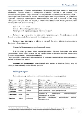 The Transparent Oracle
122
мир – обыденному Сознанию. Исполняемый Оракул (предсказание) является магическим
действием, которое стремится объединить различные царства и их влияния, или
различные грани разума – прослушивая Ваш подсознательный и сверхсознательный разум.
Данный расклад позволяет Вам решить, на какой сфере Вам фокусироваться для достижения
мудрости с помощью использования дополнительных карт для наложения на эту сферу.
Проводник снизу указывает тип существ, с которыми Вы должны попытаться установить связь
или акцентировать различные миры:
Небесный – Боги, Ангелы.
Земной – Элементали, Духи животных.
Потусторонний – предки, умершие, хтонические духи1
.
Выложите три карты вниз по вертикали, представляющие Небеса (сверхсознание),
Земной мир (сознание) и Потусторонний мир (подсознание).
Выложите еще две карты на сферу, на которой Вы хотите сфокусироваться, как на
Советчике в Вашем оракуле.
Истолкуйте Наложение для преобладающей сферы.
А теперь поместите карту одной из двух оставшихся сфер на Наложение карт, чтобы
сформировать новый образ, помня, что все взаимосвязано и послание, которое Вы получите,
будет восприимчивым к влияниям других сфер.
Снова истолкуйте расклад и обратите внимание на дополнительные факторы и то, как они могут
воздействовать на Ваш вопрос.
Выложите последнюю карту на Наложение карт и опять истолкуйте расклад, еще раз
обращая внимание на дополнительные факторы.
Расклад «Чакры»
Семь главных чакр соотносятся с различными аспектами нашего существа:
Чакра Стихия Чувство Ключевые слова
Коронная Мысль Нет данных Сознание, Духовность, Душа
Третий Глаз Свет Шестое чувство Воображение, Психические Чувства, Интуиция
Горло Дух Слух Голос, Магическая Сила, Сны, Творческий потенциал
Сердце Воздух Осязание Баланс, Проницательность, Исцеление, Любовь
Солнечное
Сплетение
Огонь Зрение Воля, Экспансия, Юмор, Трансформация
Сакральная Вода Вкус
Полярность, Социализация, Чувствительность,
Сексуальность, Эмоции
Корневая Земля Обоняние
Инстинкт, Выживание, Удовольствие, Основа
Сексуальности
1
Хтони́ческие существа (от греч.χθών, «земля, почва») или хтонические чудовища во многих религиях и мифологиях –
существа, изначально олицетворявшие собой дикую природную мощь земли, подземное царство и т. д.
 