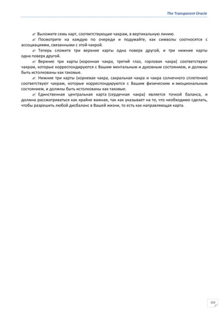 The Transparent Oracle
123
 Выложите семь карт, соответствующие чакрам, в вертикальную линию.
 Посмотрите на каждую по очереди и подумайте, как символы соотносятся с
ассоциациями, связанными с этой чакрой.
 Теперь сложите три верхние карты одна поверх другой, и три нижние карты
одна поверх другой.
 Верхние три карты (коронная чакра, третий глаз, горловая чакра) соответствуют
чакрам, которые корреспондируются с Вашим ментальным и духовным состоянием, и должны
быть истолкованы как таковые.
 Нижние три карты (корневая чакра, сакральная чакра и чакра солнечного сплетения)
соответствуют чакрам, которые корреспондируются с Вашим физическим и эмоциональным
состоянием, и должны быть истолкованы как таковые.
 Единственная центральная карта (сердечная чакра) является точкой баланса, и
должна рассматриваться как крайне важная, так как указывает на то, что необходимо сделать,
чтобы разрешить любой дисбаланс в Вашей жизни, то есть как направляющая карта.
 