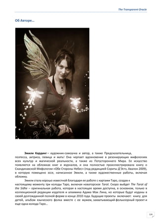 The Transparent Oracle
124
Об Авторе…
Эмили Кардинг – художник-самоучка и автор, а также Предсказательница,
поэтесса, актриса, певица и мать! Она черпает вдохновение в резонирующих мифологиях
всех культур и магической реальности, а также из Потустороннего Мира. Ее искусство
появляется на обложках книг и журналов, и она полностью проиллюстрировала книгу о
Скандинавской Мифологии «Обе Стороны Небес» (под редакцией Сориты Д’Эстэ, Авалон 2009),
в которую помещено эссе, написанное Эмили, а также художественные работы, включая
обложку.
Эмили стала хорошо известной благодаря ее работе с картами Таро, создав к
настоящему моменту три колоды Таро, включая новаторское Tarot. Скоро выйдет The Tarot of
the Sidhe – оригинальная работа, которая в настоящее время доступна, в основном, только в
коллекционной редакции издателя и алхимика Адама Мак Лина, но которые будут изданы в
своей долгожданной полной форме в конце 2010 года. Будущие проекты включают: книгу для
детей, альбом языческого фолка вместе с ее мужем, захватывающий фольклорный проект и
еще одна колода Таро…
 