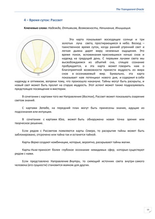 The Transparent Oracle
13
4 − Время суток: Рассвет
Ключевые слова: Надежда, Оптимизм, Возможности, Начинания, Инициация.
Эта карта показывает восходящее солнце и три
золотых луча света, простирающиеся в небо. Восход –
таинственное время суток, когда ранний утренний свет и
легкая дымка дарят миру неземные ощущения. Это
время покоя, вспоминания приснившихся ночью снов и
надежд на грядущий день. С первыми лучами света мы
высвобождаемся из объятий сна, спящее сознание
пробуждается, и эта карта может говорить нам о
благоприятной возможности принести мудрость из мира
снов в осознаваемый мир. Буквально, эта карта
показывает нам потенциал нового дня, и содержит в себе
надежду и оптимизм, вопреки тому, что произошло накануне. Тайны могут быть раскрыты, и
новый свет может быть пролит на старую мудрость. Этот аспект может также подразумевать
предстоящее посвящение в мистерии.
В сочетании с картами того же Направления (Восток), Рассвет может показывать озарение
светом знаний.
С картами Запада, на передний план могут быть принесены знания, идущие из
подсознания или интуиции.
В сочетании с картами Юга, может быть обнаружена новая точка зрения или
творческое решение.
Если рядом с Рассветом появляются карты Севера, то раскрытие тайны может быть
заблокировано, отсрочено или тайна так и останется тайной.
Карты Верха создают комбинации, которые, вероятно, раскрывают тайны магии.
Карты Низа приносят более глубокое осознание невидимых сфер, которые существуют
рядом с нами.
Если представлено Направление Внутри, то сияющий источник света внутри самого
человека (его сущности) становится маяком для других.
 