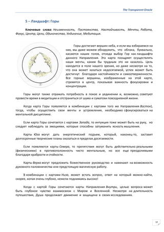 The Transparent Oracle
14
5 − Ландшафт: Горы
Ключевые слова: Неизменность, Постоянство, Настойчивость, Мечты, Работа,
Фокус, Центр, Цели, Одиночество, Уединение, Медитация.
Горы достигают вершин неба, и если мы взбираемся на
них, мы даже можем обнаружить, что облака, буквально,
касаются наших голов, отсюда выбор Гор как ландшафта
данного Направления. Эта карта поощряет осуществлять
наши мечты, каким бы трудным это ни казалось. Цель
находится в поле нашего зрения, но даже несмотря на то,
что она может казаться недосягаемой, успех может быть
достигнут благодаря настойчивости и самоотверженности.
Все горные вершины, изображенные на этой карте,
стремятся в центр, показывая важность фокусировки и
концентрации.
Горы могут также отражать потребность в покое и уединении и, возможно, советуют
провести время в медитации и отстраниться от шума и суматохи повседневной жизни.
Когда карта Горы появляется в комбинации с картами того же Направления Восток),
тогда, чтобы осуществить свои мечты и устремления, необходимо сфокусироваться на
ментальной дисциплине.
Если карта Горы сочетается с картами Запада, то интуиция тоже может быть на руку, но
следует наблюдать за эмоциями, которые способны затуманить ясность мышления.
Карты Юга могут дать энергетический подъем, который, наконец-то, заставит
долгосрочные творческие планы оказаться в пределах досягаемости.
Если появляются карты Севера, то препятствия могут быть действительно реальными
(физическими) в противоположность чисто ментальным, но все еще преодолимыми
благодаря храбрости и стойкости.
Карты Верха могут предложить божественное руководство и намекают на возможность
духовного паломничества или предстоящую магическую работу.
В комбинации с картами Низа, может встать вопрос, ответ на который можно найти,
скорее, копая очень глубоко, нежели поднимаясь высоко!
Когда с картой Горы сочетаются карты Направления Внутри, целью вопроса может
быть глубокое чувство взаимосвязи с Миром и Вселенной. Несмотря на длительность
путешествия, Душа продолжает движение и защищена в своих исследованиях.
 