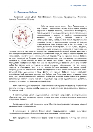 The Transparent Oracle
15
6 − Проводник: Бабочка
Ключевые слова: Душа, Трансформация, Изменение, Превращение, Осознание,
Красота, Потенциал, Жертва.
Бабочка также легко может быть Проводником и
для Южного Направления, потому что ее танец подобен
мерцанию и трепету пламени, а волшебная метаморфоза,
происходящая в куколке, долгое время считается символом
трансформации – одного из свойств, приписываемых
элементу Огня. Однако, свобода, легкость и
непринужденность, которыми она летает, подхватываемая
порывами ветра, и вдохновляющая природа ее красоты
привели меня к тому, чтобы соотнести ее с Востоком. Если
хотите, Вы можете рассматривать ее как «Огонь Воздуха»,
соответствующее определение элемента, я чувствую ее, как
создание, которое уже давно ассоциируется с реинкарнацией и Душой. Многие животные в
этой колоде изображаются в довольно реалистичной манере, но в случае Бабочки правильнее
использовать немного более сюрреалистичный подход. Узор на крыльях многих бабочек
выглядит похожим на большие глаза, предназначенные для отпугивания потенциальных
хищников, и, таким образом, на карте мы видим этот аспект сильно преувеличенным
посредством изображения трех пар глаз на крыльях каждой бабочки. С моей стороны этот
выбор был сделан чисто интуитивно, но когда я позднее исследовала, что это может
означать, я обнаружила, что глаза на крыльях бабочек задуманы как тысячи граней,
которые делают их способными видеть одновременно во всех направлениях (хотя и не очень
детально). Это, в дополнение к тому факту, что зрение бабочки также охватывает
ультрафиолетовый диапазон, означает, что Бабочка как Проводник может показывать нам
вещи вне нашего стандартного диапазона понимания. Бабочка может помочь нам увидеть
более полную картину наших жизней и подняться над менее существенными деталями,
которые в некоторых случаях могут сдерживать нас.
Если этот Проводник появляется с картами того же Направления (Восток), то это может
означать переход к новому способу мышления и видения мира, даже, возможно, довольно
беспристрастный.
С картами Запада может подразумеваться некоторая капризность в эмоциональных
обязательствах, или, возможно, просто период кокетства человека, живущего в состоянии
«социальной бабочки».
Когда рядом с Бабочкой появляются карты Юга, это может указывать на период мощной
индивидуальной трансформации.
В комбинации с картами Севера может подразумеваться скорее физическая
трансформация, например, благодаря диете или физическим упражнениям.
Если представлено Направление Верха, тогда можно осознать Бабочку как символ
Души.
 