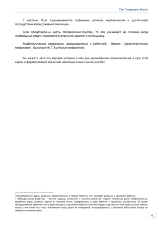 The Transparent Oracle
16
С картами Низа подчеркиваются глубинные аспекты жертвенности и достигнутая
посредством этого духовная эволюция.
Если представлены карты Направления Внутри, то это указывает на период, когда
необходимо отдать приоритет внутренней красоте и потенциалу.
Мифологические персонажи, ассоциируемые с Бабочкой: Психея1
(Древнегреческая
мифология) Ицпапалотль2
(Ацтекская мифология)
Вы можете захотеть изучить истории о них для дальнейшего проникновения в суть этой
карты и формирования значений, имеющих смысл лично для Вас.
1
Олицетворение души, дыхания; представлялась в образе бабочки или молодой девушки с крыльями бабочки.
2
«Обсидиановая Бабочка» – Богиня Судьбы, связанная с культом растений. Правит небесным раем. Первоначально,
вероятнее всего, являлась одним из божеств охоты. Изображалась в виде бабочки с крыльями, утыканными по краям
обсидиановыми лезвиями, или в виде женщины с крыльями бабочки и когтями ягуара на руках и когтями орла на ногах. Вместо
языка у неё также был нож. Магический плащ делал её невидимой. Ассоциировалась с бабочкой Rothschildia orizaba из
семейства павлиноглазок.
 