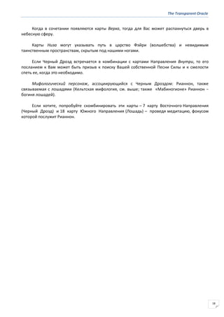 The Transparent Oracle
18
Когда в сочетании появляются карты Верха, тогда для Вас может распахнуться дверь в
небесную сферу.
Карты Низа могут указывать путь в царство Фэйри (волшебства) и невидимым
таинственным пространствам, скрытым под нашими ногами.
Если Черный Дрозд встречается в комбинации с картами Направления Внутри, то его
посланием к Вам может быть призыв к поиску Вашей собственной Песни Силы и к смелости
спеть ее, когда это необходимо.
Мифологический персонаж, ассоциирующийся с Черным Дроздом: Рианнон, также
связываемая с лошадями (Кельтская мифология, см. выше; также «Мабиногионе» Рианнон −
богиня лошадей).
Если хотите, попробуйте скомбинировать эти карты – 7 карту Восточного Направления
(Черный Дрозд) и 18 карту Южного Направления (Лошадь) – проведя медитацию, фокусом
которой послужит Рианнон.
 