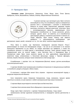 The Transparent Oracle
19
8 − Проводник: Орел
Ключевые слова: Достижение, Свершение, Успех, Фокус, Цель, Точка Зрения,
Храбрость, Честь, Восхождение, Подъем, Статус, Общественное Положение.
С ранних культур и до настоящего дня, Орел считался
величайшей из птиц. Его способность парить в невероятных
высотах вела к ассоциациям с солнцем и множеством
божеств по всему миру. Перспектива, даруемая такими
высотами, сочетается с другим известным качеством Орла
– экстраординарным зрением, одаривающим этого
Проводника способностью не только различать детали,
которые другие могут не заметить, но и способностью
преследовать добычу с огромного расстояния и схватить ее.
Таким образом, Орел может помочь нам обрести
храбрость и дальновидность, необходимые для
достижения наших целей, несмотря на то, что они могут казаться недостижимыми.
Роль Орла в сказке, где Крапивник награждался званием «Короля Птиц»1
,
демонстрирует не только его благородную натуру – так как он не уничтожил и не наказал
маленького Крапивника за его обман, но скорее прославил его храбрость, а также его
способность увлекать за собой других к величайшим высотам. Такое умение отводит ему
определенную роль во многих мифах – роль Вестника Бога и Проводника Душ в
Посмертном мире. Орел также является одним из пяти древнейших представителей
животного мира, упоминаемых в Кельтском фольклоре, наряду с Черным Дроздом,
Оленем, Совой и Лососем, которые также появляются в этой колоде карт.
В комбинации с картами того же Направления (Восток) можно достичь величайших
интеллектуальных высот.
С картами Запада станут возможными спокойное отстранение от эмоциональных проблем
и способность увидеть ситуацию с обеих сторон.
В сочетании с картами Юга может быть отражен подлинно визионерский подход к
вопросам творчества или бизнеса.
Если появляются карты Северного Направления, тогда, возможно, пришло время
спуститься на землю, но уже принеся с собой в материальный мир новые понимания.
С картами Верха акцентируется качество Орла как Вестника Бога.
С картами Низа ключом может быть обращение к прошлым достижениям.
Когда карта Орел сочетается с картами Направления Внутри, тогда может
промелькнуть восторг единения (сопричастности), и возродятся чувства достоинства и
доверия.
1
Смотри описание Крапивника (карта 9), где это излагается более подробно.
 