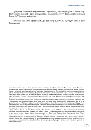 The Transparent Oracle
20
Существует множество мифологических персонажей, ассоциирующихся с Орлом: Гор1
(Египетская мифология), Один2
(Скандинавская мифология), Перун3
(Славянская мифология)
Ллью / Луг4
(Кельтская мифология).
Истории о них могут представлять для Вас интерес, если Вы чувствуете связь с этим
Проводником.
1
Хор, Гор («высота», «небо») – бог в древнеегипетской мифологии, сын Исиды и Осириса. Его супруга – Хатхор. Его главный
противник – Сет. Египетское божество, воплощенное в соколе; изображался как человек с головой сокола или как крылатое
солнце – солнечный диск с распростертыми крыльями. Первоначально это был хищный бог охоты, впивающийся в свою
добычу. Позже он считался сыном Исиды, богом света, борющимся с силами мрака. Его глаза – солнце и луна. Полет его
олицетворял смену времен года, а так же дня и ночи, потому что так же первоначально его иногда считали богом Неба, чей
образ усматривают в соколе с распростёртыми крыльями. Хор – бог неба, царственности; живого древнеегипетского царя
представляли воплощением бога Хора.
2
О́дин или Вотан (прагерм. Wōđanaz или Wōđinaz; др.-исл. Урinn) – верховный бог в германо- скандинавской мифологии, отец
и предводитель асов. Мудрец и шаман, знаток рун и сказов (саг), царь- жрец, князь (конунг), волхв (vielus), но, в то же
время, бог войны и Победы, покровитель военной аристократии, хозяин Валгаллы и повелитель валькирий. Супруг Фригг.
Древние римляне отождествляли его с Меркурием / Гермесом. Английское название среды – дня, посвящённого Меркурию –
Wednesday, происходит от его имени. В соответствии с эсхатологическими мифами викингов, в день рагнарёка Один будет
убит чудовищным волком Фенриром.
3
Перун (др.-рус. Перунъ, белор. Пярун, родств. Лит. Perkunas, латыш. Pērkons) – бог в древнерусской языческой
мифологии, покровитель князя и дуржины (бог войны). Связан с громом и молнией. После распространения христианства
на Руси многие элементы образа Перуна были перенесены на образ Ильи Пророка (Ильи Громовника). Имя Перуна
возглавляет список богов пантеона князя Владимира в «Повести временных лет».
4
Обожествление солнца было повсеместным. Некоторые кельтские сказания, в особенности «Сэр Гавейн и Зеленый Рыцарь»,
говорят о том, как сила Гавейна прибывала до полудня и убывала после, связывая его с солнцем. Его отца звали Лот (Loth): это
имя лингвистически соотносится с валлийским Ллью (Llew) и ирландским Луг (Lugh) – все они могли обозначать одно и то же
солнечное божество.
 