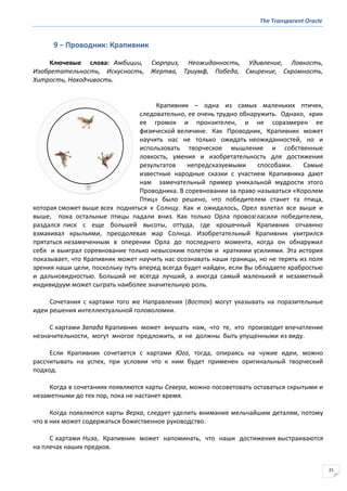 The Transparent Oracle
21
9 − Проводник: Крапивник
Ключевые слова: Амбиции, Сюрприз, Неожиданность, Удивление, Ловкость,
Изобретательность, Искусность, Жертва, Триумф, Победа, Смирение, Скромность,
Хитрость, Находчивость.
Крапивник – одна из самых маленьких птичек,
следовательно, ее очень трудно обнаружить. Однако, крик
ее громок и пронзителен, и не соразмерен ее
физической величине. Как Проводник, Крапивник может
научить нас не только ожидать неожиданностей, но и
использовать творческое мышление и собственные
ловкость, умения и изобретательность для достижения
результатов непредсказуемыми способами. Самые
известные народные сказки с участием Крапивника дают
нам замечательный пример уникальной мудрости этого
Проводника. В соревновании за право называться «Королем
Птиц» было решено, что победителем станет та птица,
которая сможет выше всех подняться к Солнцу. Как и ожидалось, Орел взлетал все выше и
выше, пока остальные птицы падали вниз. Как только Орла провозгласили победителем,
раздался писк с еще большей высоты, оттуда, где крошечный Крапивник отчаянно
взмахивал крыльями, преодолевая жар Солнца. Изобретательный Крапивник ухитрился
прятаться незамеченным в оперении Орла до последнего момента, когда он обнаружил
себя и выиграл соревнование только невысоким полетом и краткими усилиями. Эта история
показывает, что Крапивник может научить нас осознавать наши границы, но не терять из поля
зрения наши цели, поскольку путь вперед всегда будет найден, если Вы обладаете храбростью
и дальновидностью. Больший не всегда лучший, а иногда самый маленький и незаметный
индивидуум может сыграть наиболее значительную роль.
Сочетания с картами того же Направления (Восток) могут указывать на поразительные
идеи решения интеллектуальной головоломки.
С картами Запада Крапивник может внушать нам, что те, кто производит впечатление
незначительности, могут многое предложить, и не должны быть упущенными из виду.
Если Крапивник сочетается с картами Юга, тогда, опираясь на чужие идеи, можно
рассчитывать на успех, при условии что к ним будет применен оригинальный творческий
подход.
Когда в сочетаниях появляются карты Севера, можно посоветовать оставаться скрытыми и
незаметными до тех пор, пока не настанет время.
Когда появляются карты Верха, следует уделить внимание мельчайшим деталям, потому
что в них может содержаться божественное руководство.
С картами Низа, Крапивник может напоминать, что наши достижения выстраиваются
на плечах наших предков.
 