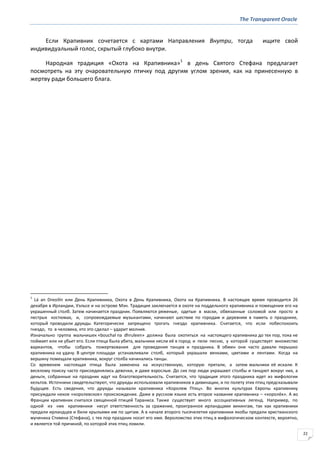 The Transparent Oracle
22
Если Крапивник сочетается с картами Направления Внутри, тогда ищите свой
индивидуальный голос, скрытый глубоко внутри.
Народная традиция «Охота на Крапивника»1
в день Святого Стефана предлагает
посмотреть на эту очаровательную птичку под другим углом зрения, как на принесенную в
жертву ради большего блага.
1
Lá an Dreoilín или День Крапивника, Охота в День Крапивника, Охота на Крапивника. В настоящее время проводится 26
декабря в Ирландии, Уэльсе и на острове Мэн. Традиция заключается в охоте на поддельного крапивника и помещении его на
украшенный столб. Затем начинается праздник. Появляются ряженые, одетые в маски, обвязанные соломой или просто в
пестрых костюмах, и, сопровождаемые музыкантами, начинают шествие по городам и деревням в память о празднике,
который проводили друиды. Категорически запрещено трогать гнездо крапивника. Считается, что если побеспокоить
гнездо, то в человека, кто это сделал – ударит молния.
Изначально группа мальчишек «bouchal na dhruleen» должна была охотиться на настоящего крапивника до тех пор, пока не
поймает или не убьет его. Если птица была убита, мальчики несли её в город и пели песню, у которой существует множество
вариантов, чтобы собрать пожертвования для проведения танцев и праздника. В обмен они часто давали перышко
крапивника на удачу. В центре площади устанавливали столб, который украшали венками, цветами и лентами. Когда на
вершину помещали крапивника, вокруг столба начинались танцы.
Со временем настоящая птица была заменена на искусственную, которую прятали, а затем мальчики её искали. К
веселому поиску часто присоединялись девочки, и даже взрослые. До сих пор люди украшают столбы и танцуют вокруг них, а
деньги, собранные на праздник идут на благотворительность. Считается, что традиция этого праздника идет из мифологии
кельтов. Источники свидетельствуют, что друиды использовали крапивников в дивинации, и по полету этих птиц предсказывали
будущее. Есть сведения, что друиды называли крапивника «Королем Птиц». Во многих культурах Европы крапивнику
присуждали некое «королевское» происхождение. Даже в русском языке есть второе название крапивника – «королёк». А во
Франции крапивник считался священной птицей Тараниса. Также существует много ассоциативных легенд. Например, по
одной из них крапивники несут ответственность за сражение, проигранное ирландцами викингам, так как крапивники
предали ирландцев и били крыльями им по щитам. А в начале второго тысячелетия крапивники якобы предали христианского
мученика Стивена (Стефана), с тех пор праздник носит его имя. Вероломство этих птиц в мифологическом контексте, вероятно,
и является той причиной, по которой этих птиц ловили.
 