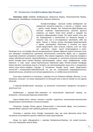 The Transparent Oracle
23
10 − Элементаль: Сильф/Сильфида (Дух Воздуха)
Ключевые слова: Свобода, Воображение, Изменение Формы, Непостоянство Формы,
Вдохновение, Своеобразие, Уникальность, Новизна, Свежесть.
Сильфа (Сильфиду – женскую особь) изображают как
прекрасное крылатое существо, в желтых и голубых тонах
– цветах стихии Воздух. Как Элементаль (Дух) Воздуха она
источает наиболее привлекательные качества данного
элемента, но может также быть резкой и суровой как
внезапно обрушившийся шторм. Эта карта может стать для
нас Проводником в путешествии по Элементу Воздух, и
показать нам, как в его окружении чувствовать себя как
дома. Знание и поиски истины благодаря представлениям
и идеям, являющимся областями, в которых эта карта
может предоставить свои сильные стороны, учат нас тому,
как достигать наших высот непринужденно и легко.
Несмотря на то, что Сильфы обычно воспринимаются в форме эфирных существ женского пола,
они обладают способностью принимать бесчисленное количество форм, как и надлежит
существам наименее осязаемого элемента. Мы можем подражать этому искусству Сильфов в
наших собственных жизнях, приспосабливаясь к ситуациям и с легкостью исполняя множество
ролей. Сильфы могут служить Музами, проникающими сквозь наше воображение, чтобы
принести в мир наши самые оригинальные творческие идеи. Легкий ветерок Сильфиды
может рассеять негативные мысли и оставить нас восстановившими наши силы и несущимися
сквозь наши жизни подобно торнадо. В толковании Сильфы могут также представлять
личностей с независимой (обособленной), но, все же, неотразимой индивидуальностью,
привлекательных, несмотря на их легкую сдержанность, и с необычным интеллектом.
Если карта появляется в сочетании с картами того же Элемента (Воздух, Восток), то это,
возможно, означает, что жизнь проживается по большей части в уме (в голове) за счет других
областей.
С Картами Запада может указывать на внезапное интуитивное прозрение или яркие и
красочные сны.
Комбинации с картами Юга намекают на интенсивный творческий период, но,
возможно, с несколькими бурными моментами!
Карты Севера могут помочь показать способы поделиться полученными уникальными
прозрениями и осознаниями с остальным миром.
Поскольку Сильфы ближе других Элементалей к Ангельской сфере, они, сочетаясь с
картами Верха, приносят нам глубокие духовные осознания.
Сочетаясь с картами Низа, Сильфы показывают нам, как наши фантазии могут быть
настроены на восприятие скрытых глубинных слоев существования.
Когда эта карта объединяется с картами Направления Внутри, это может означать,
что в этот период Вас посетит Муза.
 