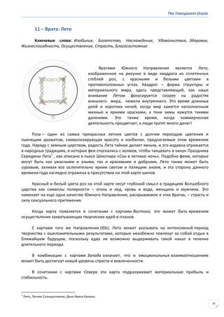 The Transparent Oracle
25
11 − Врата: Лето
Ключевые слова: Изобилие, Богатство, Наслаждение, Удовольствие, Здоровье,
Жизнеспособность, Осуществление, Страсть, Благосостояние.
Вратами Южного Направления является Лето,
изображенное на рисунке в виде квадрата из сплетенных
стеблей роз, с красными и белыми цветами в
противоположных углах. Квадрат – форма структуры и
материального мира, здесь представляющий, как наше
внимание Летом фокусируется скорее на радостях
внешнего мира, нежели внутреннего. Это время длинных
дней и коротких ночей, когда мир кажется наполненным
жизнью и яркими красками, а тени зимы кажутся такими
далекими. Это также время, когда коммерческая
деятельность процветает, а люди тратят много денег!
Роза – один из самых прекрасных летних цветов с долгим периодом цветения и
пьянящим ароматом, символизирующая красоту и изобилие, предлагаемые этим временем
года. Наряду с земным царством, радость Лета тайное делает явным, и это издавна отражается
в народных традициях, в которых феи спускались с холмов, чтобы танцевать в канун Праздника
Середины Лета1
, как описано в пьесе Шекспира «Сон в летнюю ночь». Подобно феям, которые
могут быть как ужасными и злыми, так и красивыми и добрыми, Лето также может быть
суровым, заливая все ослепительно ярким светом и палящим зноем, и эта сторона данного
времени года наглядно отражена в присутствии на этой карте шипов.
Красный и белый цвета роз на этой карте несут глубокий смысл в традициях Волшебного
царства как символы полярности – огонь и лед, кровь и вода, женщина и мужчина. Это
намекает на еще одно качество Южного Направления, раскрываемое в этих Вратах, – страсть и
силу сексуального притяжения.
Когда карта появляется в сочетании с картами Востока, это может быть временем
осуществления захватывающих творческих идей и планов.
С картами того же Направления (Юг), Лето может указывать на интенсивный период
творчества с ошеломительными результатами, которые неизбежно повлекут за собой отдых в
ближайшем будущем, поскольку едва ли возможно выдерживать такой накал в течение
длительного периода.
В комбинации с картами Запада означает, что в эмоциональных взаимоотношениях
может быть достигнут новый уровень страсти и вовлеченности.
В сочетании с картами Севера эта карта подразумевает материальную прибыль и
стабильность.
1
Лито, Летнее Солнцестояние, День Ивана Купалы.
 