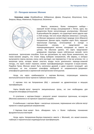The Transparent Oracle
27
12 − Погодное явление: Молния
Ключевые слова: Освобождение. Избавление, Драма, Очищение, Искупление, Сила,
Энергия, Мощь, Изменение, Разрушение, Осознание.
Вместо, возможно, более очевидного выбора –
хорошей ясной погоды, ассоциируемой с Летом, здесь мы
предпочтем более впечатляющую альтернативу – Молнию!
В дальнейшем Вы увидите, что существует много других карт
в этой колоде, тем или иным образом связанных с солнцем,
но Молния прекрасно соответствует природе этого (Южного)
Направления. Данная карта, подобно карте Лето, нарушает
треугольную структуру, используемую в колоде в
большинстве случаев, и представляет нам
перекрещивающиеся молнии, исходящие из самого ее
центра. На обычном уровне, эта карта представляет
разрушение структуры наших собственных жизней, часто
внезапным трагическим способом. Если мы рассмотрим эту карту более внимательно, мы
также сможем увидеть, что стоим перед выбором направления, ибо формы, в которых
выпускаются стрелы молнии, очень часто выглядят, как перекрестки. С тем же успехом, что и
внезапная гроза, которая может очистить воздух после длительного периода влажной
погоды, эта карта может отражать схожее трансформирующее очищение в наших жизнях.
Подобно Грозе, Молния может быть наполнена драмой, и даже немного пугающей для
некоторых, но она оставляет атмосферу свободной от напряженности (разряжает
атмосферное давление) и заряженной электрическим потенциалом.
Когда эта карта комбинируется с картами Востока, потрясающие моменты
ментальной ясности могут принести глубокое понимание.
С картами того же Направления (Юг) – указывает на драматическую и мощную
трансформацию.
Карты Запада могут принести эмоциональные грозы, но они необходимы для
очищения атмосферы (отношений).
В сочетании с картами Севера – результат может показаться трагичным, но энергия
(Молнии) заземлена и не принесет серьезного ущерба.
В комбинации с картами Верха – внезапные осознания, переживания или события могут
привести к новым духовным направлениям.
С Картами Низа может быть обнаружен путь к более глубокому пониманию
фундаментальных мистерий.
Когда карты Направления Внутри появляются вместе с Молнией, это может означать
глубокую и поразительную индивидуальную трансформацию.
 