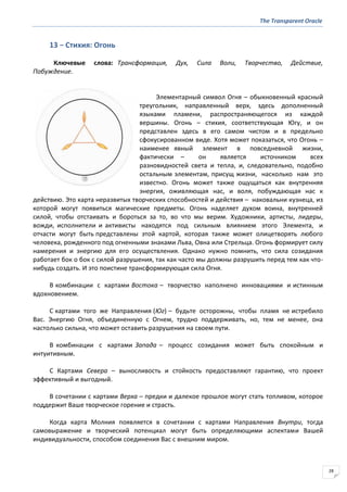 The Transparent Oracle
28
13 − Стихия: Огонь
Ключевые слова: Трансформация, Дух, Сила Воли, Творчество, Действие,
Побуждение.
Элементарный символ Огня – обыкновенный красный
треугольник, направленный верх, здесь дополненный
языками пламени, распространяющегося из каждой
вершины. Огонь – стихия, соответствующая Югу, и он
представлен здесь в его самом чистом и в предельно
сфокусированном виде. Хотя может показаться, что Огонь –
наименее явный элемент в повседневной жизни,
фактически – он является источником всех
разновидностей света и тепла, и, следовательно, подобно
остальным элементам, присущ жизни, насколько нам это
известно. Огонь может также ощущаться как внутренняя
энергия, оживляющая нас, и воля, побуждающая нас к
действию. Это карта неразвитых творческих способностей и действия – наковальни кузнеца, из
которой могут появиться магические предметы. Огонь наделяет духом воина, внутренней
силой, чтобы отстаивать и бороться за то, во что мы верим. Художники, артисты, лидеры,
вожди, исполнители и активисты находятся под сильным влиянием этого Элемента, и
отчасти могут быть представлены этой картой, которая также может олицетворять любого
человека, рожденного под огненными знаками Льва, Овна или Стрельца. Огонь формирует силу
намерения и энергию для его осуществления. Однако нужно помнить, что сила созидания
работает бок о бок с силой разрушения, так как часто мы должны разрушить перед тем как что-
нибудь создать. И это поистине трансформирующая сила Огня.
В комбинации с картами Востока – творчество наполнено инновациями и истинным
вдохновением.
С картами того же Направления (Юг) – будьте осторожны, чтобы пламя не истребило
Вас. Энергию Огня, объединенную с Огнем, трудно поддерживать, но, тем не менее, она
настолько сильна, что может оставить разрушения на своем пути.
В комбинации с картами Запада – процесс созидания может быть спокойным и
интуитивным.
С Картами Севера – выносливость и стойкость предоставляют гарантию, что проект
эффективный и выгодный.
В сочетании с картами Верха – предки и далекое прошлое могут стать топливом, которое
поддержит Ваше творческое горение и страсть.
Когда карта Молния появляется в сочетании с картами Направления Внутри, тогда
самовыражение и творческий потенциал могут быть определяющими аспектами Вашей
индивидуальности, способом соединения Вас с внешним миром.
 