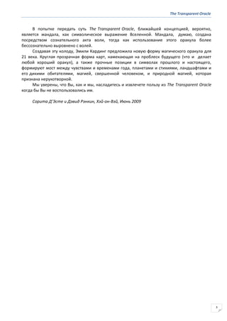 The Transparent Oracle
3
В попытке передать суть The Transparent Oracle, ближайшей концепцией, вероятно,
является мандала, как символическое выражение Вселенной. Мандала, думаю, создана
посредством сознательного акта воли, тогда как использование этого оракула более
бессознательно выровнено с волей.
Создавая эту колоду, Эмили Кардинг предложила новую форму магического оракула для
21 века. Круглая прозрачная форма карт, намекающая на проблеск будущего (что и делает
любой хороший оракул), а также прочные позиции в символах прошлого и настоящего,
формируют мост между чувствами и временами года, планетами и стихиями, ландшафтами и
его дикими обитателями, магией, свершенной человеком, и природной магией, которая
признана нерукотворной.
Мы уверены, что Вы, как и мы, насладитесь и извлечете пользу из The Transparent Oracle
когда бы Вы не воспользовались им.
Сорита Д’Эсте и Дэвид Рэнкин, Хэй-он-Вэй, Июнь 2009
 