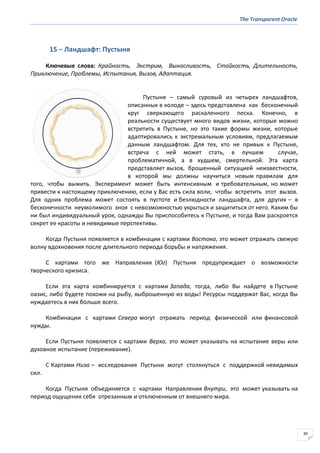 The Transparent Oracle
30
15 − Ландшафт: Пустыня
Ключевые слова: Крайность, Экстрим, Выносливость, Стойкость, Длительность,
Приключение, Проблемы, Испытания, Вызов, Адаптация.
Пустыня – самый суровый из четырех ландшафтов,
описанных в колоде – здесь представлена как бесконечный
круг сверкающего раскаленного песка. Конечно, в
реальности существует много видов жизни, которые можно
встретить в Пустыне, но это такие формы жизни, которые
адаптировались к экстремальным условиям, предлагаемым
данным ландшафтом. Для тех, кто не привык к Пустыне,
встреча с ней может стать, в лучшем случае,
проблематичной, а в худшем, смертельной. Эта карта
представляет вызов, брошенный ситуацией неизвестности,
в которой мы должны научиться новым правилам для
того, чтобы выжить. Эксперимент может быть интенсивным и требовательным, но может
привести к настоящему приключению, если у Вас есть сила воли, чтобы встретить этот вызов.
Для одних проблема может состоять в пустоте и безлюдности ландшафта, для других – в
бесконечности неумолимого зноя с невозможностью укрыться и защититься от него. Каким бы
ни был индивидуальный урок, однажды Вы приспособитесь к Пустыне, и тогда Вам раскроется
секрет ее красоты и невидимые перспективы.
Когда Пустыня появляется в комбинации с картами Востока, это может отражать свежую
волну вдохновения после длительного периода борьбы и напряжения.
С картами того же Направления (Юг) Пустыня предупреждает о возможности
творческого кризиса.
Если эта карта комбинируется с картами Запада, тогда, либо Вы найдете в Пустыне
оазис, либо будете похожи на рыбу, выброшенную из воды! Ресурсы поддержат Вас, когда Вы
нуждаетесь в них больше всего.
Комбинации с картами Севера могут отражать период физической или финансовой
нужды.
Если Пустыня появляется с картами Верха, это может указывать на испытание веры или
духовное испытание (переживание).
С Картами Низа – исследования Пустыни могут столкнуться с поддержкой невидимых
сил.
Когда Пустыня объединяется с картами Направления Внутри, это может указывать на
период ощущения себя отрезанным и отключенным от внешнего мира.
 