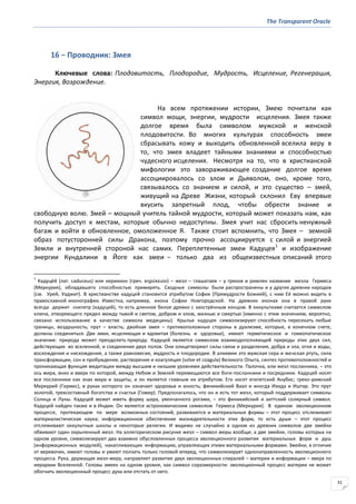 The Transparent Oracle
31
16 − Проводник: Змея
Ключевые слова: Плодовитость, Плодородие, Мудрость, Исцеление, Регенерация,
Энергия, Возрождение.
На всем протяжении истории, Змею почитали как
символ мощи, энергии, мудрости исцеления. Змея также
долгое время была символом мужской и женской
плодовитости. Во многих культурах способность змеи
сбрасывать кожу и выходить обновленной вселила веру в
то, что змея владеет тайными знаниями и способностью
чудесного исцеления. Несмотря на то, что в христианской
мифологии это завораживающее создание долгое время
ассоциировалось со злом и Дьяволом, оно, кроме того,
связывалось со знанием и силой, и это существо – змей,
живущий на Древе Жизни, который склонил Еву впервые
вкусить запретный плод, чтобы обрести знание и
свободную волю. Змей – мощный учитель тайной мудрости, который может показать нам, как
получить доступ к местам, которые обычно недоступны. Змея учит нас сбросить ненужный
багаж и войти в обновленное, омоложенное Я. Также стоит вспомнить, что Змея – земной
образ потусторонней силы Дракона, поэтому прочно ассоциируется с силой и энергией
Земли и внутренней стороной нас самих. Переплетенные змеи Кадуцея1
и изображение
энергии Кундалини в Йоге как змеи − только два из общеизвестных описаний этого
1
Кадуце́й (лат. caduceus) или керикион (греч. κηρφκειον) – жезл – глашатаев – у греков и римлян название жезла Гермеса
(Меркурия), обладавшего способностью примирять. Сходные символы были распространены и у других древних народов
(см. Урей, Уаджит). В христианстве кадуцей становится атрибутом Софии (Премудрости Божией), с ним Её можно видеть в
православной иконографии. Известна, например, икона Софии Новгородской. На древних иконах она в правой руке
всегда держит скипетр (кадуцей), то есть длинное белое древко с заострённым концом. В оккультизме считается символом
ключа, отворяющего предел между тьмой и светом, добром и злом, жизнью и смертью (именно с этим значением, вероятно,
связано использование в качестве символа медицины). Крылья кадуцея символизируют способность пересекать любые
границы, воздушность; прут – власть; двойная змея – противоположные стороны в дуализме, которые, в конечном счете,
должны соединиться. Две змеи, исцеляющая и ядовитая (болезнь и здоровье), имеют герметическое и гомеопатическое
значение: природа может преодолеть природу. Кадуцей является символом взаимодополняющей природы этих двух сил,
действующих во вселенной, и соединения двух полов. Они олицетворяют силы связи и разделения, добра и зла, огня и воды,
восхождения и нисхождения, а также равновесие, мудрость и плодородие. В алхимии это мужская сера и женская ртуть, сила
трансформации, сон и пробуждение, растворение и коагуляция (solve et coagula) Великого Опыта, синтез противоположностей и
проникающая функция медитации между высшим и низшим уровнями действительности. Палочка, или жезл посланника, – это
ось мира, вниз и вверх по которой, между Небом и Землей перемещаются все боги-посланники и посредники. Кадуцей носят
все посланники как знак мира и защиты, и он является главным их атрибутом. Его носят египетский Анубис; греко-римский
Меркурий (Гермес), в руках которого он означает здоровье и юность; финикийский Ваал и иногда Изида и Иштар. Это прут
золотой, трехсоставный богатства и счастья (Гомер). Предполагалось, что он и есть тот жезл, который поддерживает символы
Солнца и Луны. Кадуцей может иметь форму шара, увенчанного рогами, – это финикийский и хиттский солярный символ.
Кадуцей найден также и в Индии. Он является астрономическим символом Гермеса (Меркурия). В едином эволюционном
процессе, протекающем по мере возможных состояний, развиваются и материальные формы – этот процесс отслеживает
материалистическая наука; информационное обеспечение жизнедеятельности этих форм, то есть души – этот процесс
отслеживают оккультные школы и некоторые религии. И видимо не случайно в одном из древних символов две змейки
обвивают один окрыленный жезл. На аллегорическом рисунке жезл – символ меры вообще; а две змейки, головы которых на
одном уровне, символизируют два взаимно обусловленных процесса эволюционного развития материальных форм и душ
(информационных модулей), накапливающих информацию, управляющих этими материальными формами. Змейки, в отличие
от веревочек, имеют головы и умеют ползать только головой вперед, что символизирует однонаправленность эволюционного
процесса. Рука, держащая жезл-меру, направляет развитие двух эволюционных спиралей – материи и информации – вверх по
иерархии Вселенной. Головы змеек на одном уровне, как символ соразмерности: эволюционный процесс материи не может
обогнать эволюционный процесс духа или отстать от него.
 