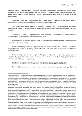 The Transparent Oracle
32
символа. (Также стоит заметить, что способ, которым я изобразила Змею на этой карте, может
действовать как мощный символ магической защиты.) и комбинации с картами Востока – это
может быть время, чтобы оставить старые изношенные идеи позади и войти в новое
осмысление.
С картами того же Направления (Юг) Змея может указывать на внезапный и
интенсивный, но, возможно, необходимый период трансформации.
Если Змея появляется вместе с картами Запада, тогда акцентируется ее более
чувственный аспект, с возможностью углубленных сексуальных взаимоотношений, и даже
зачатие.
С Картами Севера – предлагается или является необходимым воспользоваться
благоприятной возможностью физического исцеления.
В комбинации с картами Верха – связь с Божественным предлагается, когда излишние
сложности оставлены позади.
Когда Змея объединяется с картами Низа, она ассоциируется со многими Божествами
потустороннего мира, и поэтому может обещать сильную связь с магическими потоками
этой реальности.
Когда эта карта сочетается с картами Направления Внутри, тогда способ, посредством
которого Вы устанавливаете связь с внешним миром, может быть подвергнут глубоким
изменениям, переходя в новую фазу.
Некоторые известные мифологические персонажи, ассоциируемые со Змеей:
Лилит1
(Шумерская мифология / мифология множества других культур), Бригита2
1
Лили́т (иврит ‫תיליל‬ ) – первая жена Адама в еврейской мифологии. Ни в одной библейской книге она не упоминается. В
еврейском тексте книги Исаии, повествующей о запустении Идумеи после Божественного суда, предсказывается
появление ночного привидения (lilith). Упоминается в Свитках Мертвого Моря, Алфавите Бен-Сира, Книге Зогар. Согласно
преданию, расставшись с Адамом, Лилит стала злым демоном, убивающим младенцев (этот персонаж присутствует и в
арабских мифах). В Междуречье подобное имя носит ночная демоница, которая убивает детей и издевается над спящими
мужчинами (упоминаются также и мужчины «лилу»). Имя Лилит встречается в Эпосе о Гильгамеше во втором
тысячелетии до н.э.
2
Бригита (в Британии – Бригантия), дочь Дагды, была важным женским божеством Ирландии, патронессой поэзии, ремёсел и
врачевания, помогающая женщинам при родах. Иногда под именем Бригиты подразумевают три женских божества,
покровительствующие мудрости, искусству исцеления и кузнечному мастерству. В Ирландии бытует традиция зарывать у трёх
ручьев живого цыплёнка, дабы добиться расположения Бригиты (впоследствии – христианской святой Бригитты. Brigid
(Бригид) Тройственная богиня Огня, Поэзии и Кузнечного Дела. Она перешла в христианство, как Святая Бригитта. В её честь
поддерживался ярко горящий вечный огонь, а в домах над очагом висели “Кресты Бригитты” - сплетённые из соломы кресты с
тремя или четырьмя "завершиями" в виде рук. Также её благословение требовалось в кузнечном деле, и других работах с
участием огня. Она - также божество продолжения рода, поскольку помогала в рождении животных и людей. Ей посвящён
праздник Имблок, и народ часто оставлял лоскутки ткани за входной дверью, дабы она дотронулась и благословила их во
время своего ночного путешествия.). В ирландских сагах Бригита представлена супругой Бреса, бога полуфоморского
происхождения, некоторое время, после первой битвы при Маг Туиред (Мойтуре) с племенем Фир Болг, стоявшего во главе
Племен Богини Дану. Бригит родила от Бреса трёх сыновей. На севере Англии Бригиту почитали под именем Бригантия, что
означает «могущественная, вершина, королева». Ей особо поклонялись бриганты, господствовавшие на севере Англии до
прихода римлян. Бригантия – богиня благосостояния, врачевания, войны и воды. Праздник Бригиты – Имболк – отмечают 1
февраля, в пору, когда у овец появляется молоко. Возможно, именно её Цезарь называл «галльской Минервой». После победы
христианства она стала почитаться как святая Бригитта.
 