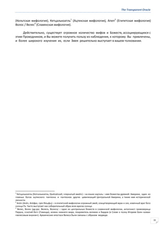 The Transparent Oracle
33
(Кельтская мифология), Кетцалькоатль1
(Ацтекская мифология), Апеп2
(Египетская мифология)
Волос / Велес3
(Славянская мифология).
Действительно, существует огромное количество мифов и Божеств, ассоциирующихся с
этим Проводником, и Вы можете получить пользу из наблюдения, к которому Вы привлечены,
и более широкого изучения их, если Змея решительно выступает в вашем толковании.
1
Кетцалькоатль (Кетсалькоатль; Quetzalcoatl, «пернатый змей») – на языке науталь – имя божества древней Америки, один из
главных богов ацтекского пантеона и пантеонов других цивилизаций Центральной Америки, а также имя исторической
личности.
2
Апо́п (Апе́п, Апо́фис, греч Ἄπωφισ) – в египетской мифологии огромный змей, олицетворяющий мрак и зло, извечный враг бога
солнца Ра. Часто выступает как собирательный образ всех врагов солнца.
3
Велес, Волос (др.рус. Велесъ, Волосъ) – одно из центральных божеств в славянской мифологии, антагонист громовержца
Перуна, «скотий бог» (Говинда), хозяин нижнего мира, покровитель волхвов и бардов (в Слове о полку Игореве Боян назван
«велесовым внуком»). Архаические ипостаси Велеса были связаны с образом медведя.
 