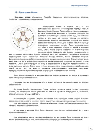 The Transparent Oracle
34
17 − Проводник: Олень
Ключевые слова: Лидерство, Природа, Характер, Мужественность, Статус,
Гордость, Соревнование, Соперничество.
Благородный Олень – король леса, с его
величественной осанкой и короной рогов. Наряду с Черным
Дроздом, Совой, Орлом и Лососем Олень почитаем как один
из пяти древнейших животных в Традиции Друидов. Он
выглядит впечатляюще в любое время года, но особенно
летом, и это одна из причин, почему он является
Проводником Южного Направления. Каждый год Олень
сбрасывает свои рога, чтобы дать вырасти новым к периоду
спаривания следующим летом. Такая регенеративная
способность дает ему много общего со Змеей и, подобно
Змее, Олень также широко известен во многих мировых
мифологических традициях как символ плодовитости и
как посланник Иного Мира. Однако, несмотря на то, что Змея имеет способность незаметно
перемещаться через крошечные трещины между мирами, Олень обладает могучим
физическим обликом и, действительно, является грандиозным животным. Олень учит нас таким
качествам, как честь и способность встретить наших оппонентов открыто и на равных. Чтобы
победить, Олени демонстрируют их силу в соревновании с другими представителями их
вида, сцепляясь рогами. Олени также глубоко ассоциируются с жаром погони и возбуждением
дикой охоты. Все эти качества являются архетипическими мужскими энергиями,
пробуждающимися мужской полярностью природы в ее более мощном аспекте.
Когда Олень сочетается с картами Востока, важно оставаться на месте и отстаивать
идею или принцип от клеветников.
С картами того же Направления (Юг) – может указывать на время горячих, но веселых
соревнований.
Поскольку Запад – Направление Осени, которая является пиком сезона спаривания
Оленей, эта комбинация может указывать на сильные страстные побуждения и, возможно,
отражать мужскую отвагу и доблесть.
В комбинации с картами Севера – это может быть периодом, когда следует отложить
соревнования до какого-то времени, просто отдохнуть и насладиться вашими достижениями.
Если карты Верха фигурируют в Вашей комбинации, тогда в дебрях природы могут быть
найдены проблески Божественного.
В сочетании с картами Низа Ваше наследие или предки (родословная) могут стать
источником гордости.
Если появляются карты Направления Внутри, то это может быть периодом доступа к
Вашей дикой стороне для того, чтобы соединиться с природой более глубоким способом.
 